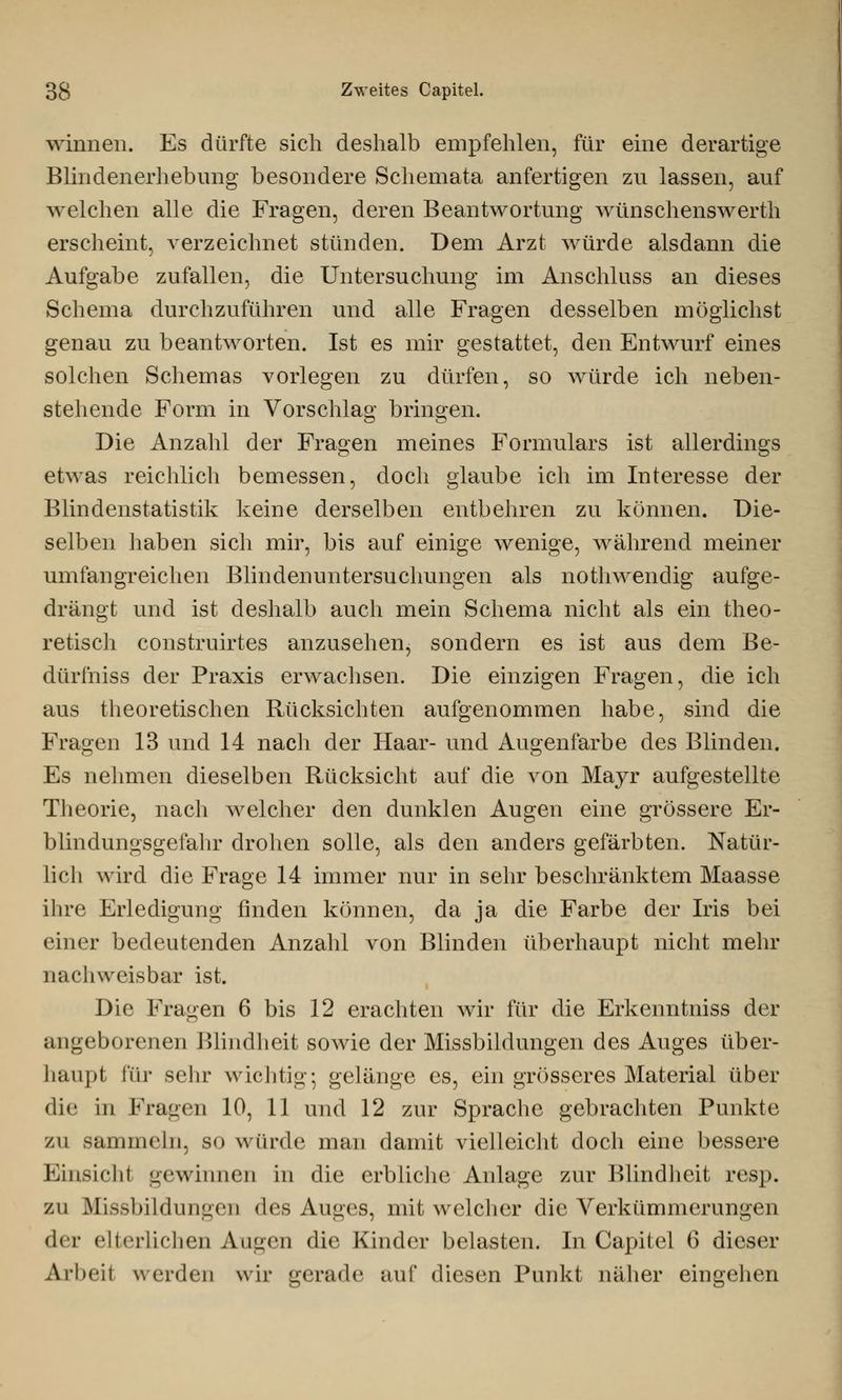 winnen. Es dürfte sich deshalb empfehlen, für eine derartige Blindenerhebimg besondere Schemata anfertigen zu lassen, auf welchen alle die Fragen, deren Beantwortung wünschenswerth erscheint, verzeichnet stünden. Dem Arzt würde alsdann die Aufgabe zufallen, die Untersuchung im Anschluss an dieses Schema durchzuführen und alle Fragen desselben möglichst genau zu beantworten. Ist es mir gestattet, den Entwurf eines solchen Schemas vorlegen zu dürfen, so würde ich neben- stehende Form in Vorschlag bringen. Die Anzahl der Fragen meines Formulars ist allerdings etwas reichlich bemessen, doch glaube ich im Interesse der Blindenstatistik keine derselben entbehren zu können. Die- selben haben sich mir, bis auf einige wenige, während meiner umfangreichen Blindenuntersuchungen als nothwendig aufge- drängt und ist deshalb auch mein Schema nicht als ein theo- retisch construirtes anzusehen, sondern es ist aus dem ße- dürfniss der Praxis erwachsen. Die einzigen Fragen, die ich aus theoretischen Rücksichten aufgenommen habe, sind die Fragen 13 und 14 nach der Haar- und Augenfarbe des Blinden. Es nehmen dieselben Rücksicht auf die von Mayr aufgestellte Theorie, nach welcher den dunklen Augen eine grössere Er- blindungsgefahr drohen solle, als den anders gefärbten. Natür- lich wird die Frage 14 immer nur in sehr beschränktem Maasse ihre Erledigung finden können, da ja die Farbe der Iris bei einer bedeutenden Anzahl von Blinden überhaupt nicht mehr nachweisbar ist. Die Fragen 6 bis 12 erachten wir für die Erkenntniss der angeborenen Blindheit sowie der Missbildungen des Auges über- haupt für sehr wichtig; gelänge es, ein grösseres Material über die in Fragen 10, 11 und 12 zur Sprache gebrachten Punkte zu sammeln, s<> wurde man damit vielleicht doch eine bessere Einßichl gewinnen in die erbliche Anlage zur Blindheit resp. zu Missbildungen des Auges, mit welcher die Verkümmerungen der elterlichen Augen die Kinder belasten. In Capitel 6 dieser Arbeit werden wir gerade auf diesen Punkt näher eingehen
