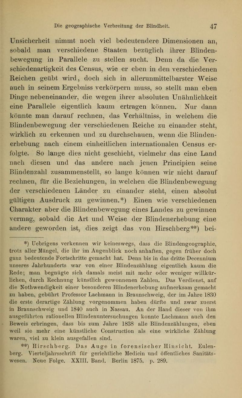 Unsicherheit nimmt noch viel bedeutendere Dimensionen an, sobald man verschiedene Staaten bezüglich ihrer Blinden- bewegung in Parallele zu stellen sucht. Denn da die Ver- schiedenartigkeit des Census, wie er eben in den verschiedenen Reichen geübt wird, doch sich in all erunmittelbarster Weise auch in seinem Ergebniss verkörpern muss, so stellt man eben Dinge nebeneinander, die wegen ihrer absoluten Unähnlichkeit eine Parallele eigentlich kaum ertragen können. Nur dann könnte man darauf rechnen, das Verhältniss, in welchem die Blindenbewegung der verschiedenen Reiche zu einander steht, wirklich zu erkennen und zu durchschauen, wenn die Blinden- erhebung nach einem einheitlichen internationalen Census er- folgte. So lange dies nicht geschieht, vielmehr das eine Land nach diesen und das andere nach jenen Principien seine Blinden zahl zusammenstellt, so lange können wir nicht darauf rechnen, für die Beziehungen, in welchen die Blindenbewegung der verschiedenen Länder zu einander steht, einen absolut gültigen Ausdruck zu gewinnen.*) Einen wie verschiedenen Charakter aber die Blindenbewegung eines Landes zu gewinnen vermag, sobald die Art und Weise der Blinden erheb ung eine andere geworden ist, dies zeigt das von Hirschberg**) bei- *) Uebrigens verkennen wir keineswegs, dass die Blindengeographie, trotz aller Mängel, die ihr im Augenblick noch anhaften, gegen früher doch ganz bedeutende Fortschritte gemacht hat. Denn bis in das dritte Decennium unseres Jahrhunderts war von einer Blindenzählung eigentlich kaum die Rede; man begnügte sich damals meist mit mehr oder weniger willkür- lichen, durch Rechnung künstlich gewonnenen Zahlen. Das Verdienst, auf die Notwendigkeit einer besonderen Blindenerhebung aufmerksam gemacht zu haben, gebührt Professor Lachmann in Braunschweig, der im Jahre 1830 die erste derartige Zählung vorgenommen haben dürfte und zwar zuerst in Braunschweig und 1840 auch in Nassau. An der Hand dieser von ihm ausgeführten rationellen Blindenuntersuchungen konnte Lachmann auch den Beweis erbringen, dass bis zum Jahre 1838 alle Blindenzählungen, eben weil sie mehr eine künstliche Construction als eine wirkliche Zählung waren, viel zu klein ausgefallen sind. *#) Hirschberg. Das Auge in forensischer Hinsicht. Eulen- berg. Vierteljahrsschrift für gerichtliche Medicin und öffentliches Sanitäts- wesen. Neue Folge. XXIII. Band. Berlin 1875. p. 289.
