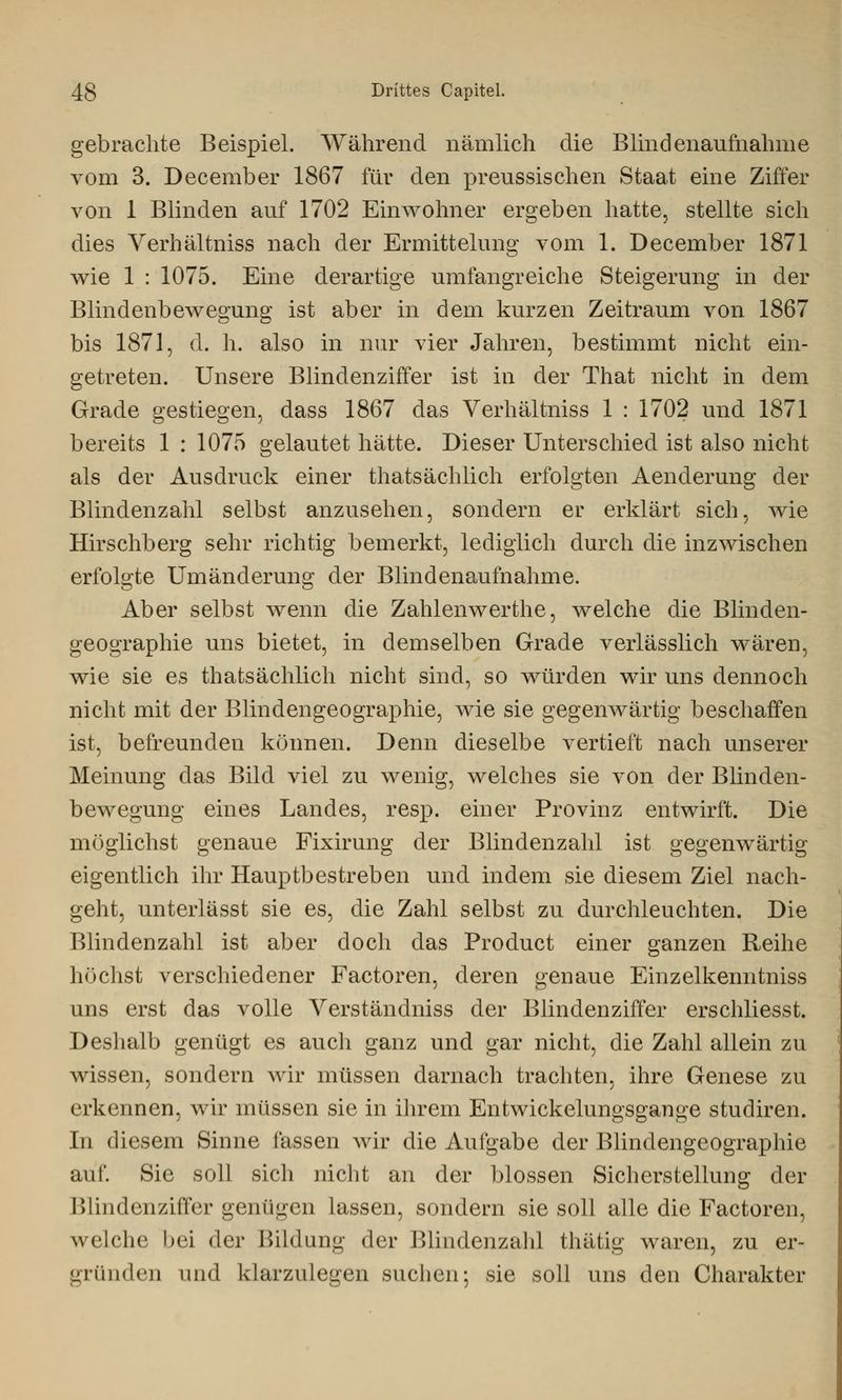 gebrachte Beispiel. Während nämlich die Blindenaufnahme vom 3. December 1867 für den preussischen Staat eine Ziffer von 1 Blinden auf 1702 Einwohner ergeben hatte, stellte sich dies Verhältniss nach der Ermittelung vom 1. December 1871 wie 1 : 1075. Eine derartige umfangreiche Steigerung in der Blindenbewegung ist aber in dem kurzen Zeitraum von 1867 bis 1871, d. h. also in nur vier Jahren, bestimmt nicht ein- getreten. Unsere Blindenziffer ist in der That nicht in dem Grade gestiegen, dass 1867 das Verhältniss 1 : 1702 und 1871 bereits 1 : 1075 gelautet hätte. Dieser Unterschied ist also nicht als der Ausdruck einer thatsächiich erfolgten Aenderung der Blindenzahl selbst anzusehen, sondern er erklärt sich, wie Hirschberg sehr richtig bemerkt, lediglich durch die inzwischen erfolgte Umänderung der Blindenaufnahme. Aber selbst wenn die Zahlenwerthe, welche die Blinden- geographie uns bietet, in demselben Grade verlässlich wären, wie sie es thatsächiich nicht sind, so würden wir uns dennoch nicht mit der Blindengeographie, wie sie gegenwärtig beschaffen ist, befreunden können. Denn dieselbe vertieft nach unserer Meinung das Bild viel zu wenig, welches sie von der Blinden- bewegung eines Landes, resp. einer Provinz entwirft. Die möglichst genaue Fixirung der Blindenzahl ist gegenwärtig eigentlich ihr Hauptbestreben und indem sie diesem Ziel nach- geht, unterlässt sie es, die Zahl selbst zu durchleuchten. Die Blindenzahl ist aber doch das Product einer ganzen Reihe höchst verschiedener Factoren, deren genaue Einzelkermtniss uns erst das volle Verständniss der Blindenziffer erschliesst. Deshalb genügt es auch ganz und gar nicht, die Zahl allein zu wissen, sondern wir müssen darnach trachten, ihre Genese zu erkennen, wir müssen sie in ihrem Entwickelungsgange studiren. In diesem Sinne fassen wir die Aufgabe der Blindengeographie auf. Sie soll sich nicht an der blossen Sicherstellung der Blindenziffer genügen lassen, sondern sie soll alle die Factoren, welche bei der Bildung der Blindenzahl thätig waren, zu er- gründen und klarzulegen suchen; sie soll uns den Charakter