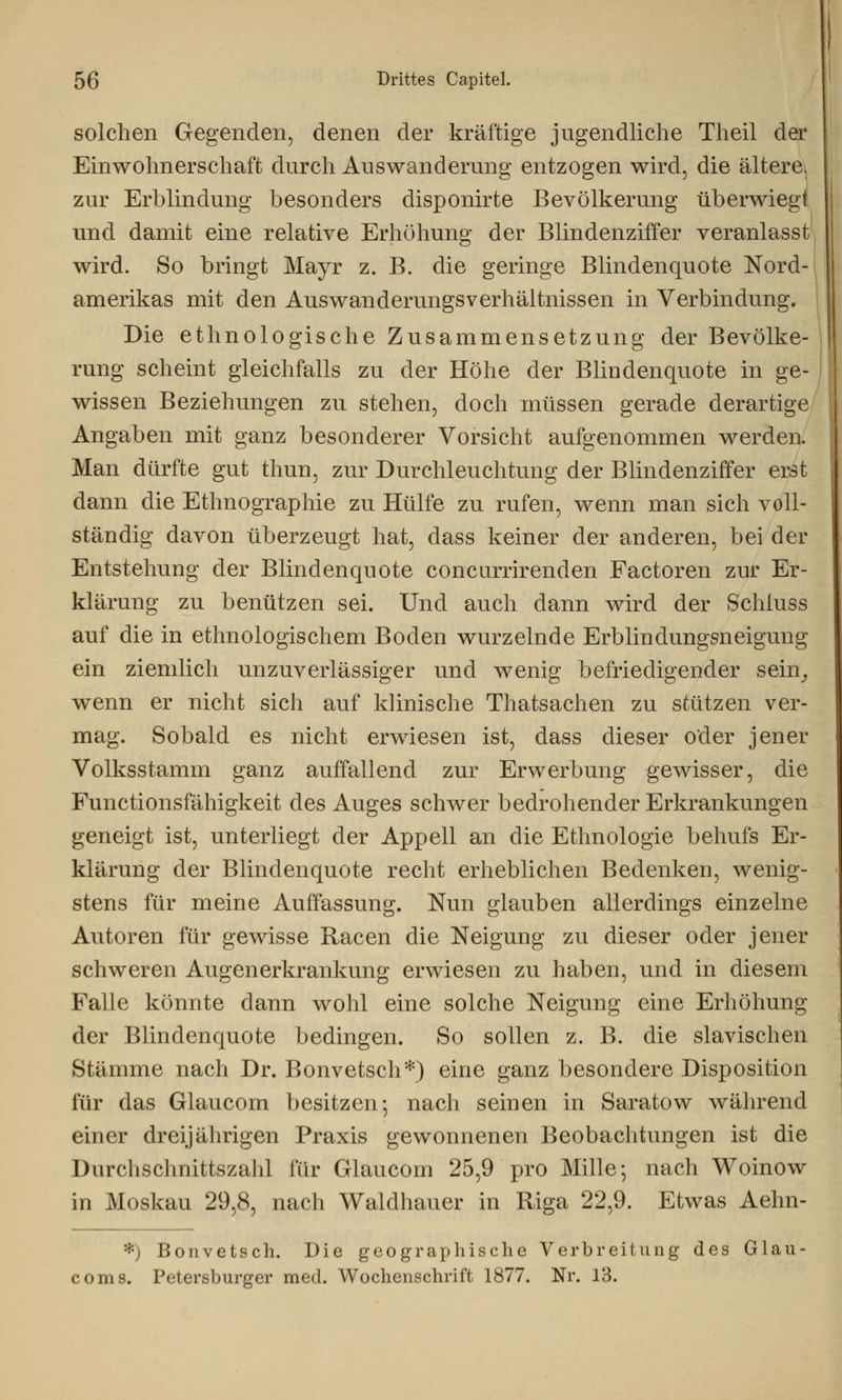 solchen Gegenden, denen der kräftige jugendliche Theil der Einwohnerschaft durch Auswanderung entzogen wird, die ältere. zur Erblindung besonders disponirte Bevölkerung überwiegt und damit eine relative Erhöhung der Blindenziffer veranlasst wird. So bringt Mayr z. B. die geringe Blindenquote Nord- amerikas mit den Auswanderungsverhältnissen in Verbindung. Die ethnologische Zusammensetzung der Bevölke- rung scheint gleichfalls zu der Höhe der BliDdenquote in ge- wissen Beziehungen zu stehen, doch müssen gerade derartige Angaben mit ganz besonderer Vorsicht aufgenommen werden. Man dürfte gut thun, zur Durchleuchtung der Blindenziffer erst dann die Ethnographie zu Hülfe zu rufen, wenn man sich voll- ständig davon überzeugt hat, dass keiner der anderen, bei der Entstehung der Blindenquote concurrirenden Factoren zur Er- klärung zu benützen sei. Und auch dann wird der Schluss auf die in ethnologischem Boden wurzelnde Erblindungsneigung ein ziemlich unzuverlässiger und wenig befriedigender sein, wenn er nicht sich auf klinische Thatsachen zu stützen ver- mag. Sobald es nicht erwiesen ist, dass dieser oder jener Volksstamm ganz auffallend zur Erwerbung gewisser, die Functionsfähigkeit des Auges schwer bedrohender Erkrankungen geneigt ist, unterliegt der Appell an die Ethnologie behufs Er- klärung der Blindenquote recht erheblichen Bedenken, wenig- stens für meine Auffassung. Nun glauben allerdings einzelne Autoren für gewisse Racen die Neigung zu dieser oder jener schweren Augenerkrankung erwiesen zu haben, und in diesem Falle könnte dann wohl eine solche Neigung eine Erhöhung der Blindenquote bedingen. So sollen z. B. die slavischen Stämme nach Dr. Bonvetsch*) eine ganz besondere Disposition für das Glaucom besitzen-, nach seinen in Saratow während einer dreijährigen Praxis gewonnenen Beobachtungen ist die Durchschnittszahl für Glaucom 25,9 pro Mille; nach Woinow in Moskau 29,8, nach Waldhauer in Riga 22,9. Etwas Aehn- *) Bonvetsch. Die geographische Verbreitung des Glau coms. Petersburger med. Wochenschrift 1877. Nr. 13.