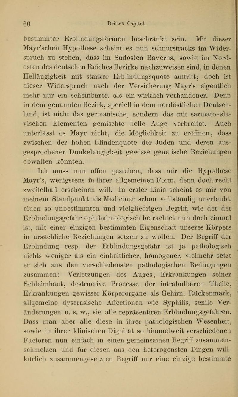 bestimmter Erblindungsformen beschränkt sein. Mit dieser Mayr'schen Hypothese scheint es nun schnurstracks im Wider- spruch zu stehen, dass im Südosten Bayerns, sowie im Nord- osten des deutschen Reiches Bezirke nachzuweisen sind, in denen Helläugigkeit mit starker Erblindungsquote auftritt; doch ist dieser Widerspruch nach der Versicherung Mayr's eigentlich mehr nur ein scheinbarer, als ein wirklich vorhandener. Denn in dem genannten Bezirk, speciell in dem nordöstlichen Deutsch- land, ist nicht das germanische, sondern das mit sarmato - sla- vischen Elementen gemischte helle Auge verbreitet. Auch unterlässt es Mayr nicht, die Möglichkeit zu eröffnen, dass zwischen der hohen Blindenquote der Juden und deren aus- gesprochener Dunkeläugigkeit gewisse genetische Beziehungen obwalten könnten. Ich muss nun offen gestehen, dass mir die Hypothese Mayr's, wenigstens in ihrer allgemeinen Form, denn doch recht zweifelhaft erscheinen will. In erster Linie scheint es mir von meinem Standpunkt als Mediciner schon vollständig unerlaubt, einen so unbestimmten und vielgliedrigen Begriff, wie der der Erblindungsgefahr ophthalmologisch betrachtet nun doch einmal ist, mit einer einzigen bestimmten Eigenschaft unseres Körpers in ursächliche Beziehungen setzen zu wollen. Der Begriff der Erblindung resp. der Erblindungsgefahr ist ja pathologisch nichts weniger als ein einheitlicher, homogener, vielmehr setzt er sich aus den verschiedensten pathologischen Bedingungen zusammen: Verletzungen des Auges, Erkrankungen seiner Schleimhaut, destructive Processe der intrabulbären Theile, Erkrankungen gewisser Körperorgane als Gehirn, Rückenmark, allgemeine dyscrasische Affectionen wie Syphilis, senile Ver- änderungen u. s. w., sie alle repräsentiren Erblindungsgefahren. Dass man aber alle diese in ihrer pathologischen Wesenheit, sowie in ihrer klinischen Dignität so himmelweit verschiedenen Factoren nun einfach in einen gemeinsamen Begriff zusammen- schmelzen und für diesen aus den heterogensten Dingen will- kürlich zusammengesetzten Begriff nur eine einzige bestimmte
