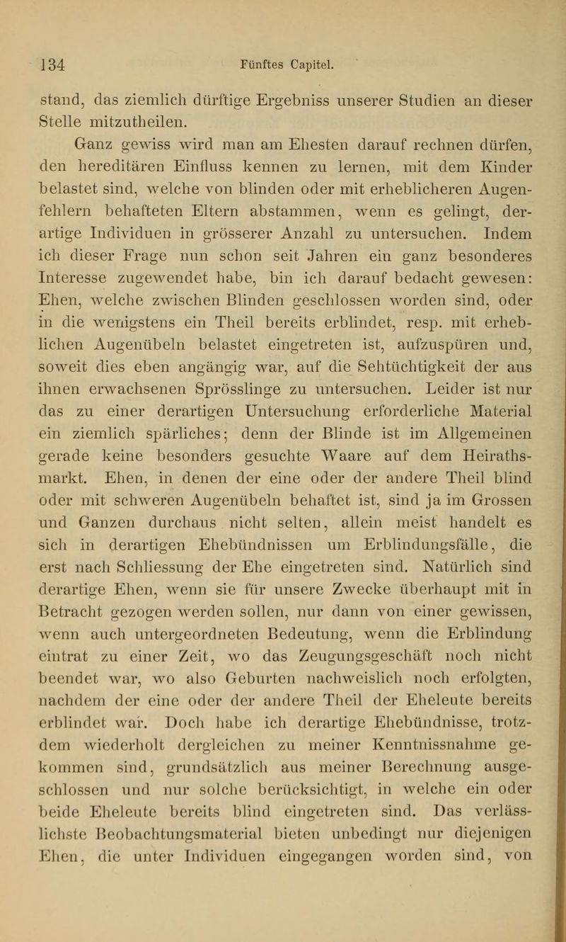 stand, das ziemlich dürftige Ergebniss unserer Studien an dieser Stelle mitzutheilen. Ganz gewiss wird man am Ehesten darauf rechnen dürfen, den hereditären Einfluss kennen zu lernen, mit dem Kinder belastet sind, welche von blinden oder mit erheblicheren Augen- fehlern behafteten Eltern abstammen, wenn es gelingt, der- artige Individuen in grösserer Anzahl zu untersuchen. Indem ich dieser Frage nun schon seit Jahren ein ganz besonderes Interesse zugewendet habe, bin ich darauf bedacht gewesen: Ehen, welche zwischen Blinden geschlossen worden sind, oder in die wenigstens ein Theil bereits erblindet, resp. mit erheb- lichen Augenübeln belastet eingetreten ist, aufzuspüren und, soweit dies eben angängig war, auf die Sehtüchtigkeit der aus ihnen erwachsenen Sprösslinge zu untersuchen. Leider ist nur das zu einer derartigen Untersuchung erforderliche Material ein ziemlich spärliches; denn der Blinde ist im Allgemeinen gerade keine besonders gesuchte Waare auf dem Heiraths- markt. Ehen, in denen der eine oder der andere Theil blind oder mit schweren Augenübeln behaftet ist, sind ja im Grossen und Ganzen durchaus nicht selten, allein meist handelt es sich in derartigen Ehebündnissen um Erblindungsfälle, die erst nach Schliessung der Ehe eingetreten sind. Natürlich sind derartige Ehen, wenn sie für unsere Zwecke überhaupt mit in Betracht gezogen werden sollen, nur dann von einer gewissen, wenn auch untergeordneten Bedeutung, wenn die Erblindung eintrat zu einer Zeit, wo das Zeugungsgeschäft noch nicht beendet war, wo also Geburten nachweislich noch erfolgten, nachdem der eine oder der andere Theil der Eheleute bereits erblindet war. Doch habe ich derartige Ehebündnisse, trotz- dem wiederholt dergleichen zu meiner Kenntnissnahme ge- kommen sind, grundsätzlich aus meiner Berechnung ausge- schlossen und nur solche berücksichtigt, in welche ein oder beide Eheleute bereits blind eingetreten sind. Das verläss- Lichste Beobachtungsmaterial bieten unbedingl mir diejenigen Ehen, die unter Individuen eingegangen worden sind, von