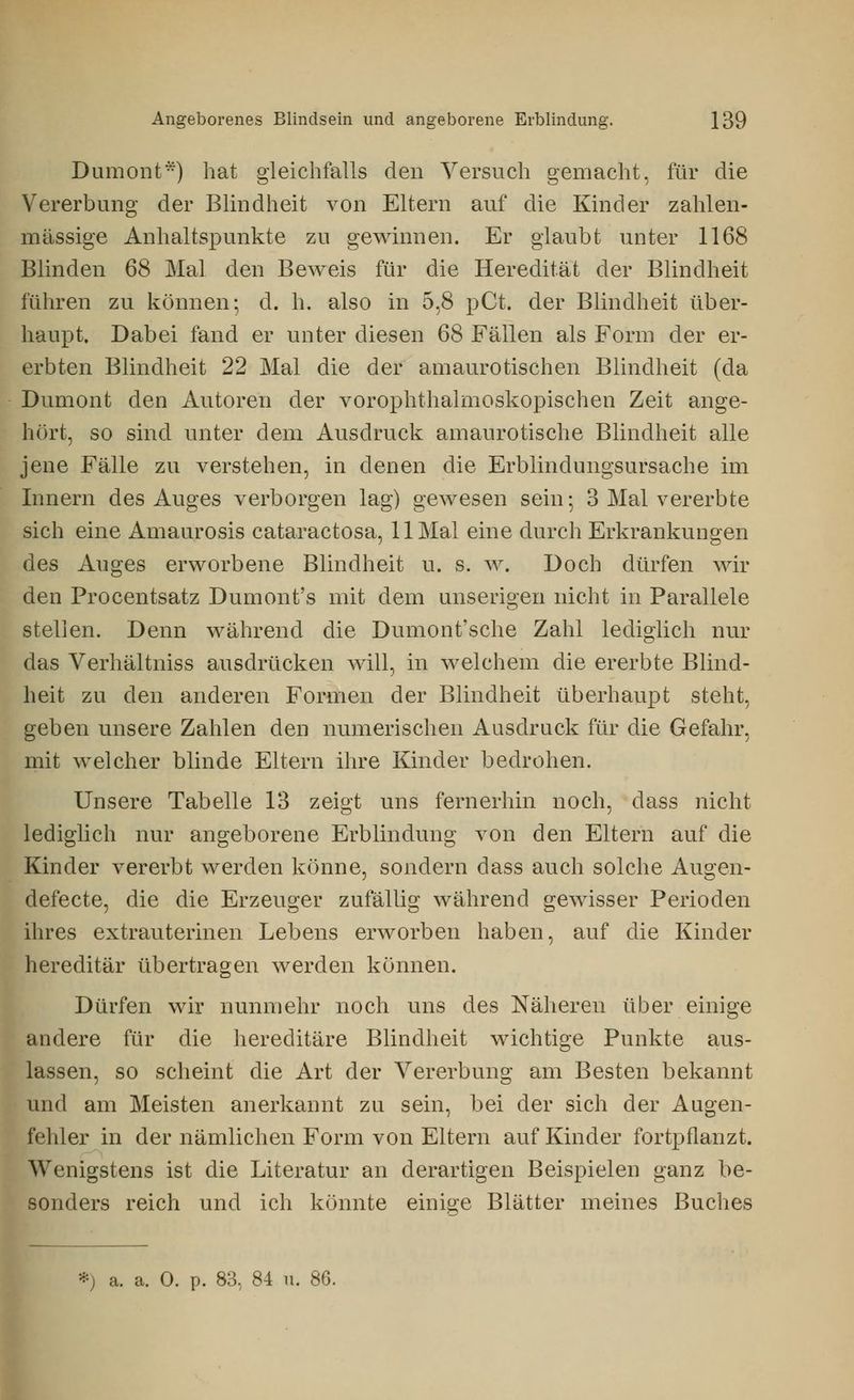 Dumont*) hat gleichfalls den Versuch gemacht, für die Vererbung der Blindheit von Eltern auf die Kinder zahlen- mässige Anhaltspunkte zu gewinnen. Er glaubt unter 1168 Blinden 68 Mal den Beweis für die Heredität der Blindheit führen zu können; d. h. also in 5,8 pCt. der Blindheit über- haupt. Dabei fand er unter diesen 68 Fällen als Form der er- erbten Blindheit 22 Mal die der amaurotischen Blindheit (da Dumont den Autoren der vorophthalmoskopischen Zeit ange- hört, so sind unter dem Ausdruck amaurotische Blindheit alle jene Fälle zu verstehen, in denen die Erblindungsursache im Innern des Auges verborgen lag) gewesen sein-, 3 Mal vererbte sich eine Amaurosis cataractosa, 11 Mal eine durch Erkrankungen des Auges erworbene Blindheit u. s. w. Doch dürfen wil- den Procentsatz Dumont's mit dem unserigen nicht in Parallele stellen. Denn während die Dumont'sche Zahl lediglich nur das Verhältniss ausdrücken will, in welchem die ererbte Blind- heit zu den anderen Formen der Blindheit überhaupt steht, geben unsere Zahlen den numerischen Ausdruck für die Gefahr, mit welcher blinde Eltern ihre Kinder bedrohen. Unsere Tabelle 13 zeigt uns fernerhin noch, dass nicht lediglich nur angeborene Erblindung von den Eltern auf die Kinder vererbt werden könne, sondern dass auch solche Augen- defecte, die die Erzeuger zufällig während gewisser Perioden ihres extrauterinen Lebens erworben haben, auf die Kinder hereditär übertragen werden können. Dürfen wir nunmehr noch uns des Näheren über einige andere für die hereditäre Blindheit wichtige Punkte aus- lassen, so scheint die Art der Vererbung am Besten bekannt und am Meisten anerkannt zu sein, bei der sich der Augen- fehler in der nämlichen Form von Eltern auf Kinder fortpflanzt. Wenigstens ist die Literatur an derartigen Beispielen ganz be- sonders reich und ich könnte einige Blätter meines Buches *) a. a. 0. p. 83, 84 u. 86.