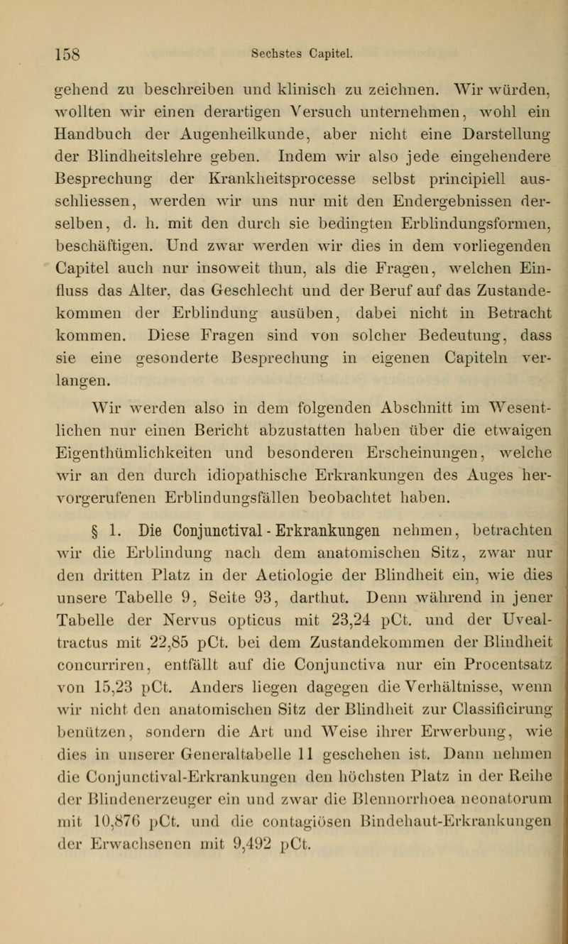 gehend zu beschreiben und klinisch zu zeichnen. Wir würden, wollten wir einen derartigen Versuch unternehmen, wohl ein Handbuch der Augenheilkunde, aber nicht eine Darstellung der Blindheitslehre geben. Indem wir also jede eingehendere Besprechung der Krankheitsprocesse selbst principiell aus- schliessen, werden wir uns nur mit den Endergebnissen der- selben, d. h. mit den durch sie bedingten Erblindungsformen, beschäftigen. Und zwar werden wir dies in dem vorliegenden Capitel auch nur insoweit thun, als die Fragen, welchen Ein- fluss das Alter, das Geschlecht und der Beruf auf das Zustande- kommen der Erblindung ausüben, dabei nicht in Betracht kommen. Diese Fragen sind von solcher Bedeutung, dass sie eine gesonderte Besprechung in eigenen Capiteln ver- langen. Wir werden also in dem folgenden Abschnitt im Wesent- lichen nur einen Bericht abzustatten haben über die etwaigen Eigenthümlichkeiten und besonderen Erscheinungen, welche wir an den durch idiopathische Erkrankungen des Auges her- vorgerufenen Erblindungsfällen beobachtet haben. § 1. Die Conjimctival - Erkrankungen nehmen, betrachten wir die Erblindung nach dem anatomischen Sitz, zwar nur den dritten Platz in der Aetiologie der Blindheit ein, wie dies unsere Tabelle 9, Seite 93, darthut. Denn während in jener Tabelle der Nervus opticus mit 23,24 pCt. und der Uveal- tractus mit 22,85 pCt. bei dem Zustandekommen der Blindheit concurriren, entfällt auf die Conjunctiva nur ein Procentsatz von 15,23 pCt. Anders liegen dagegen die Verhältnisse, wenn wir nicht den anatomischen Sitz der Blindheit zur Classificirung benützen, sondern die Art und Weise ihrer Erwerbung, wie dies in unserer Generaltabelle 11 geschehen ist. Dann nehmen die Conjunctival-Erkrankungen den höchsten Platz in der Reihe der Blindenerzeuger ein und zwar die Blennorrhoea neonatorum inil 10,876 pCt. und die contagiösen Bindehaut-Erkrankungen der Erwachsenen mit 9,492 pCt.