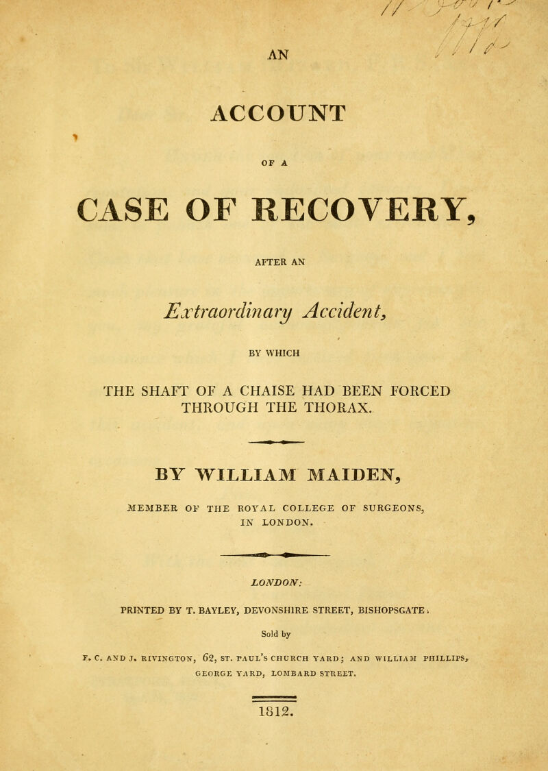 / / AN / ^ y ACCOUNT OF A CASE OF RECOVERY, AFTER AN Extraordinary Accident^ BY WHICH THE SHAFT OF A CHAISE HAD BEEN FORCED THROUGH THE THORAX. BY WILLIAM MAIDEN3 MEMBER OF THE ROYAL COLLEGE OF SURGEONS, IN LONDON. LONDON: PRINTED BY T. BAYLEY, DEVONSHIRE STREET, BISHOPSGATE; Sold by r. C. AND J. RIVINGTON, 62, ST. PAUL's CHURCH YARD; AND WILLTAM PHILLIPS,^ GEORGE YARD, LOMBARD STREET. 1812.