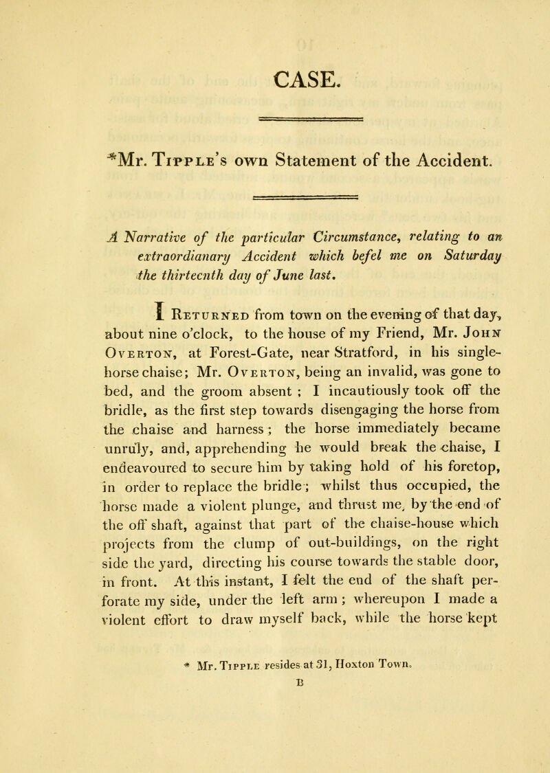 CASE. ^Mr. Tipple's own Statement of the Accident. A Narratke of the particular Circumstance, relating to an extraordianary Accident which befel me on Saturday the thirteenth day of June last. Returned from town on the evening of that daj, about nine o'clock, to the house of my Friend, Mr. John Overton, at Forest-Gate, near Stratford, in his single- horse chaise; Mr. Overton, being an invalid, was gone to bed, and the groom absent ; I incautiously took off the bridle, as the first step towards disengaging the horse from the chaise and harness ; the horse immediately became unruly, and, apprehending he would break the <:haise, I endeavoured to secure him by taking hold of his foretop, in order to replace the bridle; whilst thus occupied, the horse made a violent plunge, and thrust me, by the end of the off shaft, against that part of the chaise-house which projects from the clump of out-buildings, on the right side the yard, directing his course towards the stable door, in front. At this in&tant, I felt the end of the shaft per- forate my side, under the left arm ; whereupon I made a violent effort to draw myself back, while the horse kept * Mr. Tipple resides at 31, HoxtonTowno B