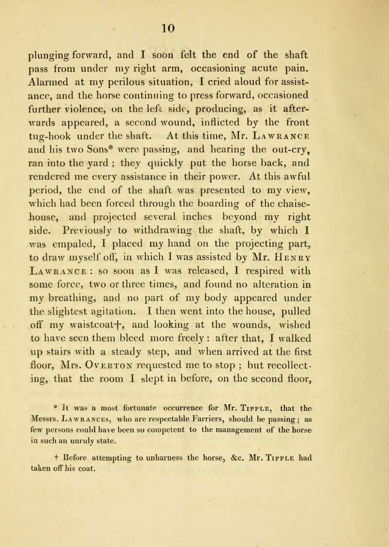 plunging forward, and I soon felt the end of the shaft pass from under my right arm, occasioning acute pain. Alarmed at my perilous situation, I cried aloud for assist- ance, and the horse continuing to press forward, occasioned further violence, on the lefc side, producing, as it after- wards appeared, a second w^ound, inflicted by the front tug-hook under the shaft. At this time, Mr. Lawrance and his two Sons* were passing, and hearing the out-cry, ran into the yard ; they quickly put the horse back, and rendered me every assistance in their power. At this awful period, the end of the shaft was presented to my view, ■which had been forced through the boarding of the chaise- house, and projected several inches beyond my right side. Previously to withdrawing the shaft, by which 1 was empaled, I placed my hand on the projecting part^ to draw myself off, in which I was assisted by Mr. Henry Lawrance : so soon as I was released, I respired with some force, two or three times, and found no alteration in my breathing, and no part of my body appeared under the slightest agitation. I then went into the house, pulled off my waistcoat-f-, and looking at the wounds, wished to have seen them bleed more freely : after that, I walked up stairs with a steady step, and when arrived at the first floor, Mrs. Overton requested me to stop ; but recollect- ing, that the room I slept in before, on the second floor. * It was a most fortunate occurrence for Mr. Tipple, that the Messrs. Lawrances, who are respectable Farriers, should be passing-; as few persons could have been so competent to the management of the horse in such an unruly state. f Before attempting to unharness the horse, &c. Mr. Tipple had taken off his coat.