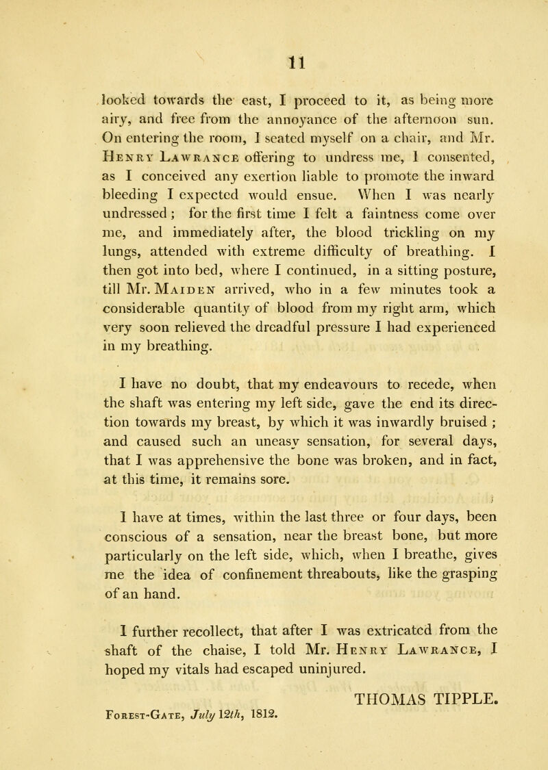 looked towards the east, I proceed to it, as being more airy, and free from the annoyance of the afternoon sun. On entering the room, 1 seated myself on a chair, nnd Mr. Henry Lawrance offering to undress me, 1 consented, as I conceived any exertion liable to promote the inward bleeding I expected would ensue. When I was nearly undressed ; for the first time I felt a faintness come over me, and immediately after, the blood trickling on my lungs, attended with extreme difficulty of breathing. I then got into bed, w^here I continued, in a sitting posture, till Mr. Maiden arrived, who in a few minutes took a considerable quantity of blood from my right arm, which very soon relieved the dreadful pressure I had experienced in my breathing. I have no doubt, that my endeavours to recede, when the shaft was entering my left side, gave the end its direc- tion towards my breast, by which it was inwardly bruised ; and caused such an uneasy sensation, for several days, that I was apprehensive the bone was broken, and in fact, at this time, it remains sore. 1 have at times, within the last three or four days, been conscious of a sensation, near the breast bone, but more particularly on the left side, which, when I breathe, gives rae the idea of confinement threabouts, like the grasping of an hand. 1 further recollect, that after I was extricated from the «haft of the chaise, I told Mr. Henry Law range, I hoped my vitals had escaped uninjured. THOMAS TIPPLE. Forest-Gate, JuIj/ 12M, 1812.