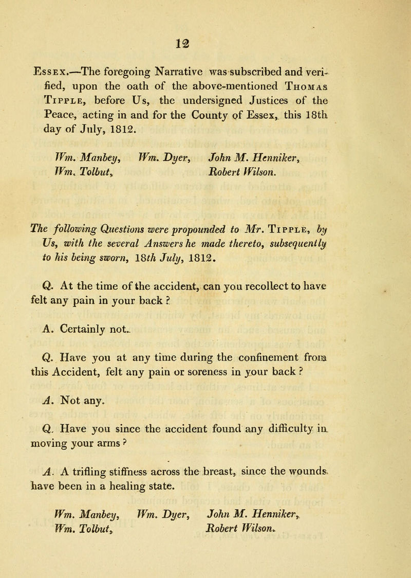 m Essex.—^The foregoing Narrative was subscribed and veri- fied, upon the oath of the above-mentioned Thomas Tipple, before Us, the undersigned Justices of the Peace, acting in and for the County of Essex, this 18th day of July, 1812. Wm, Manbetf, Wm. Dyer, John M. Hcnniker, JVm. Tolbut^ Robert Wilson, The following Questions were propounded to Mr, Tipple, by Us, with the several Answers he made thereto, subsequently to his being sworn, ISth July, 1812. Q. At the time of the accident, can you recollect to have felt any pain in your back ?. A. Certainly not*. Q. Have you at any time during the confinement frora this Accident, felt any pain or soreaess in your back ? A, Not any. Q. Have you since the accident found any difficulty ia moving your arms ? A. A trifling stiffness across the breast, siace the wounds, have been in a healing state. fVm. Manbey, Wm, Dyer, John M, Henniker, Wm, Tolbut^ Robert Wilson,^