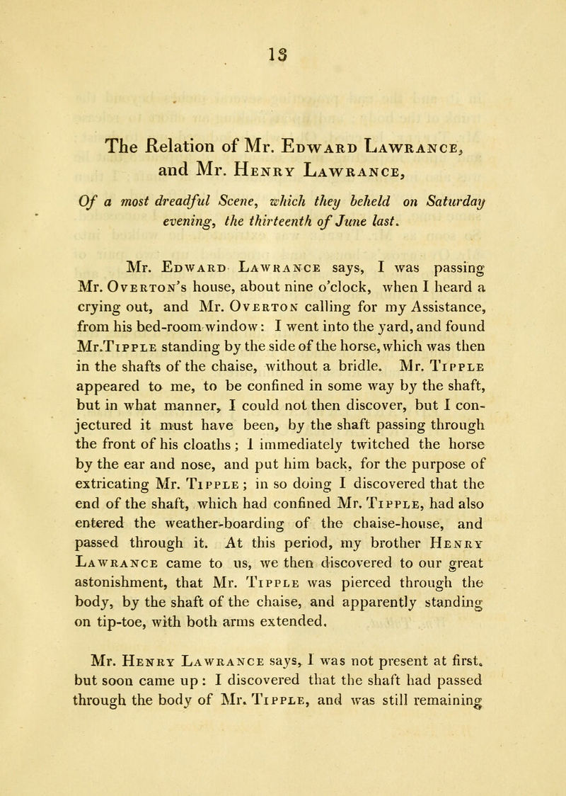 IS The Relation of Mr. Edward Lawrance^ and Mr. Henry Lawrance, Of a most dreadful Scene, which they heheld on Saturday evenings the thirteenth of June last. Mr. Edward Lawrance says, I was passing Mr. Overton's house, about nine o'clock, when I heard a crying out, and Mr. Overton calling for my Assistance, from his bed-room window: I went into the yard, and found Mr.TippLE standing by the side of the horse, which was then in the shafts of the chaise, without a bridle, Mr. Tipple appeared to me, to be confined in some way by the shaft, but in what manner, I could not then discover, but I con- jectured it must have been, by the shaft passing through the front of his cloaths; 1 immediately twitched the horse by the ear and nose, and put him back, for the purpose of extricating Mr. Tipple ; in so doing I discovered that the end of the shaft, which had confined Mr. Tipple, had also entered the weather-boarding of the chaise-house, and passed through it. At this period, my brother Henry Lawrance came to us, we then discovered to our great astonishment, that Mr. Tipple was pierced through the body, by the shaft of the chaise, and apparently standing on tip-toe, with both arms extended, Mr. Henry Lawrance says, 1 was not present at first, but soon came up: I discovered that the shaft had passed through the body of Mr* Tipple, and was still remaining