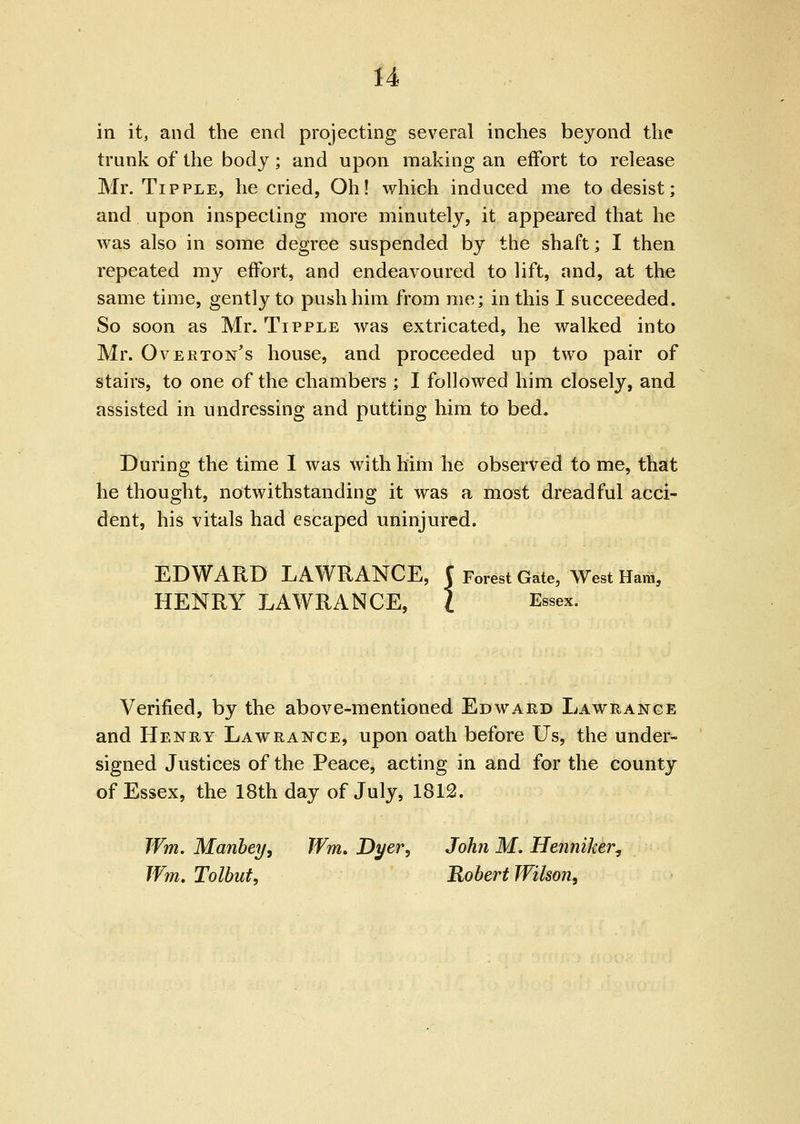 in it, and the end projecting several inches beyond the trunk of the body; and upon making an effort to release Mr. Tipple, he cried, Oh! which induced me to desist; and upon inspecting more minutely, it appeared that he was also in some degree suspended by the shaft; I then repeated my effort, and endeavoured to lift, and, at the same time, gently to push him from me; in this I succeeded. So soon as Mr. Tipple was extricated, he walked into Mr. Overton's house, and proceeded up two pair of stairs, to one of the chambers ; I followed him closely, and assisted in undressing and putting him to bed. During the time I was with him he observed to me, that he thought, notwithstanding it was a most dreadful acci- dent, his vitals had escaped uninjured. EDWARD LAWRANCE, C Forest Gate, West Ham, HENRY LAWRANCE, I Essex. Verified, by the above-mentioned Edward Lawrance and Henry Law range, upon oath before Us, the under- signed Justices of the Peace, acting in and for the county of Essex, the 18th day of July, 1812. JVm. ManbcT/, TVm. Dyer, John M. Henniker^ Wm, Tolbut, Robert Wilson,