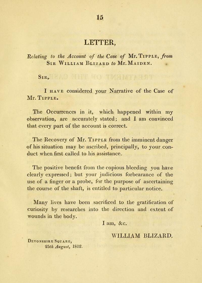 i& LETTER, Relatijig to the Account of the Case of Mr. Tipple,/ro?» Sir William Blizard to Mr.MAiDEN. SlR^ I HAVE considered your Narrative of the Case of Mr. Tipple. The Occurrences in it, which happened within my observation, are accurately stated; and I am convinced that every part of the account is correct. The Recovery of Mr. Tipple from the imminent danger of his situation may be ascribed, principally, to your con- duct when first called to his assistance. The positive benefit from the copious bleeding you have clearly expressed; but your judicious forbearance of the use of a finger or a probe, for the purpose of ascertaining the course of the shaft, is entitled to particular notice. Many lives have been sacrificed to the gratification of curiosity by researches into the direction and extent of wounds in the body. I am, &c. WILLIAM BLIZARD. Devonshire Square, 25th August, 1812.