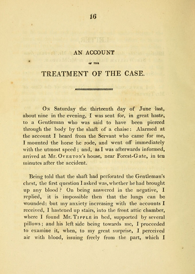 AN ACCOUNT or THR TREATMENT OF THE CASE. On Saturday tlie thirteenth day of June last, about nine in the evening, I was sent for, in great haste, to a Gentleman who was said to have been pierced through the body by the shaft of a chaise: Alarmed at the account I heard from the Servant who came for me, I mounted the horse he rode, and went off immediately with the utmost speed ; and, as I was afterwards informed, arrived at Mr. Overton's house, near Forest-Gate, in tea minutes after the accident. Being told that the sbaft liad perforated the Gentleman's chest, the first question I asked was, whether he had brought up any blood ? On being answered in the negative, I replied, it is impossible then that the lungs can be wounded: but my anxiety increasing with the accounts I received, 1 hastened up stairs, into the front attic chamber, where I found Mr. Tipple in bed, supported by several pillows; and his left side being towards me, I proceeded to examine it, when, to my great surprise, I perceived air with blood, issuing freely from the part, which I