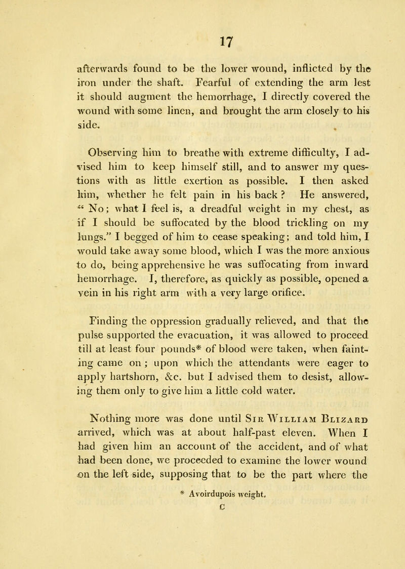 afterwards found to be the lower wound, inflicted by the iron under the shaft. Fearful of extending the arm lest it should augment the hemorrhage, I directly covered the wound with some linen, and brought the arm closely to his side. Observing him to breathe with extreme difficulty, I ad- vised him to keep himself still, and to answer my ques- tions with as little exertion as possible. 1 then asked liim, whether he felt pain in his back ? He answered, *' No; what 1 feel is, a dreadful weight in my chest, as if I should be suffocated by the blood trickling on my lungs. I begged of him to cease speaking; and told him, I would take away some blood, which I was the more anxious to do, being apprehensive he was suffocating from inward hemorrhage. I, therefore, as quickly as possible, opened a vein in his right arm with a very large orifice. Finding the oppression gradually relieved, and that the pulse supported the evacuation, it was allowed to proceed till at least four pounds* of blood were taken, when faint- ing came on; upon which the attendants were eager to apply hartshorn, «Scc. but I advised them to desist, allow- ing them only to give him a little cold water. Nothing more was done until Sir William Blizard arrived, which was at about half-past eleven. When I had given him an account of the accident, and of what had been done, we proceeded to examine the lower wound on the left side, supposing that to be the part where the * Avoirdupois weight. C