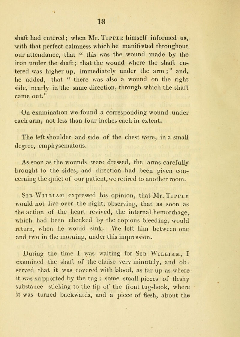 sMft had entered; when Mr. Tipple himself informed us, with that perfect calmness which he manifested throughout our attendance, that this was the wound made by the iron under the shaft; that the wound where the shaft en^ tered was higher up, immediately under the arm ; and, he added, that there was also a wound on the right side, nearly in the same direction, through which the shaft came out. On examination we found a corresponding wound under each arm, not less than four inches each in extent. The left shoulder and side of the chest were, in a small degree, emphysematous. As soon as the wounds were dressed, the arms carefully brought to the sides, and direction had been given con- cerning the quiet of our patient, we retired to another room. Sir William expressed his opiniou^ that Mr. Tipple would not live over the night, observing, that as soon as the action of the heart revived, the internal hemorrhage^ which had been checked by the copious bleeding, would return, when he would sink. We left him between one and two in the morning, under this impression. During the time I was waiting for Sm William, I examined the shaft of the chaise very minutely, and ob- served that it was covered with blood, as far up as where it was su pported by the tug ; some small pieces of fleshy substauce sticking to the tip of the front tug-hook, where it was turned backwards, and a piece of flesh, about the