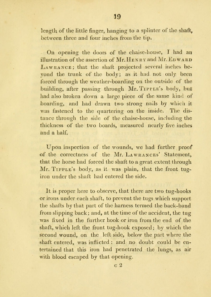 length of the little finger, hanging to a splinter of the shaft, between three and four inches from the tip. On opening the doors of the chaise-house, I had an illustration of the assertion of Mr. Henry and Mr, Edward Lawrance; that the shaft projected several inches be- 3^ond the trunk of the body; as it had not only been forced through the weather-boarding on the outside of the building, after passing through Mr. Tipple's body, but had also broken down a large piece of the same kind of boarding, and had drawn two strong nails by which it was fastened to the quartering on the inside. The dis- tance through the side of the chaise-house, including the thickness of the two boards, measured nearly five inches and a half. Upon inspection of the wounds, we had further proof of the correctness of the Mr. Lawrances Statement, that the horse had forced the shaft to a great extent through Mr. Tipple's body, as it was plain, that the front tug- iron under the shaft had entered the side. It is proper here to observe, that there are two tug-hooks or irons under each ^haft, to prevent the tugs which support the shafts by that part of the harness termed the back-band from slipping back; and, at the time of the accident, the tug was fixed in the further hook or iron from the end of the shaft, which left the front tug-hook exposed; by which the second wound, on the left side, below the part where the shaft entered, was inflicted : and no doubt could be en- tertained that this iron had penetrated the lungs, as air with blood escaped by that opening. c 2