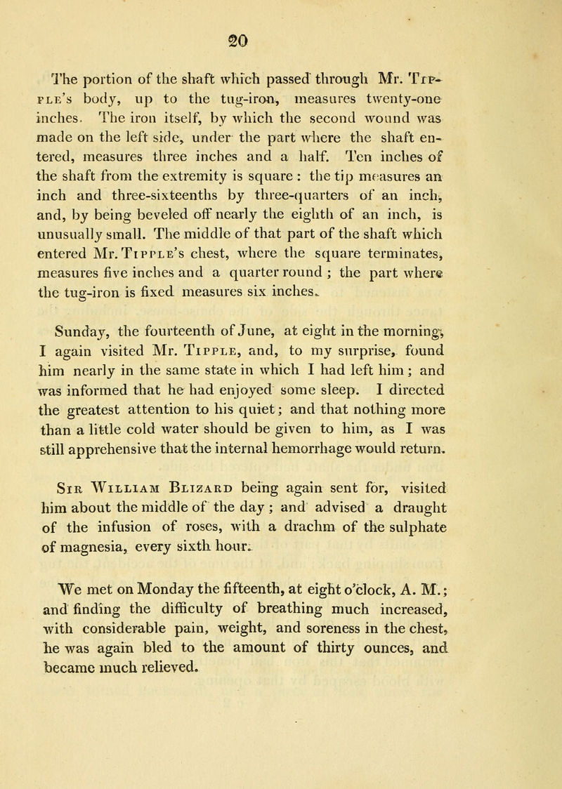 I'he portion of the shaft which passed through Mr, Tip* fle's body, up to the tug-iroa, measures t\yenty-one inches. The iron itself, by which the second wound was made on the left side, under the part where the shaft en- tered, measures three inches and a half. Ten inches of the shaft from the extremity is square : the tip mf^asures an inch and three-sixteenths by three-(piarters of an inch, and, by being beveled off nearly the eighth of an inch, is unusually small. The middle of that part of the shaft which entered Mr.Tipple's chest, where the square terminates, measures five inches and a quarter round ; the part wher® the tuff-iron is fixed measures six inches. o Sunday, the fourteenth of June, at eight in the morning, I again visited Mr. Tipple, and, to my surprise, found him nearly in the same state in which I had left him; and was informed that he had enjoyed some sleep. 1 directed the greatest attention to his quiet; and that nothing more than a little cold water should be given to him, as I was still apprehensive that the internal hemorrhage would return. Sir William Blizard being again sent for, visited him about the middle of the day ; and advised a draught of the infusion of roses, with a drachm of the sulphate of magnesia, every sixth haur. We met on Monday the fifteenth, at eight o'clock, A. M.; and finding the difficulty of breathing much increased, with considerable pain, weight, and soreness in the chest, he was again bled to the amount of thirty ounces, and became much relieved*