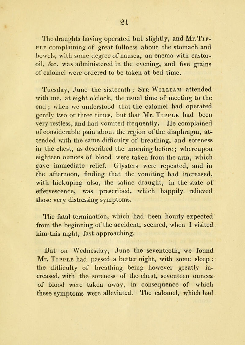 The draughts having operated but slightly, and Mr.Tip- PLE comphiining of great fullness about the stomach and bowels, with some degree of nausea, an enema with castor- oil, &c. was administered in the evening, and five grains of calomel were ordered to be taken at bed time. Tuesday, June the sixteenth; Sir William attended with me, at eight o'clock, the usual time of meeting to the end; when we understood that the calomel had operated gently two or three times, but that Mr. Tipple had been very restless, and had vomited frequently. He complained of considerable pain about the region of the diaphragm, at- tended with the same difficulty of breathing, and soreness in the chest, as described the morning before; whereupon eighteen ounces of blood were taken from the arm, which gave immediate relief. Clysters were repeated, and in the afternoon, finding that the vomiting had increased, with hickuping also, the saline draught, in the state of effervescence, was prescribed, which happily relieved those very distressing symptoms. The fatal termination, which had been hourly expected from the beginning of the accident, seemed, when I visited him this night, fast approaching. But on Wednesday, June the seventeeth, we found Mr. Tipple had passed a better night, with some sleep : the difficulty of breathing being however greatly in- creased, with the soreness of the chest, seventeen ounces of blood were taken away, in consequence of which these symptoms were alleviated. The calomel, which had