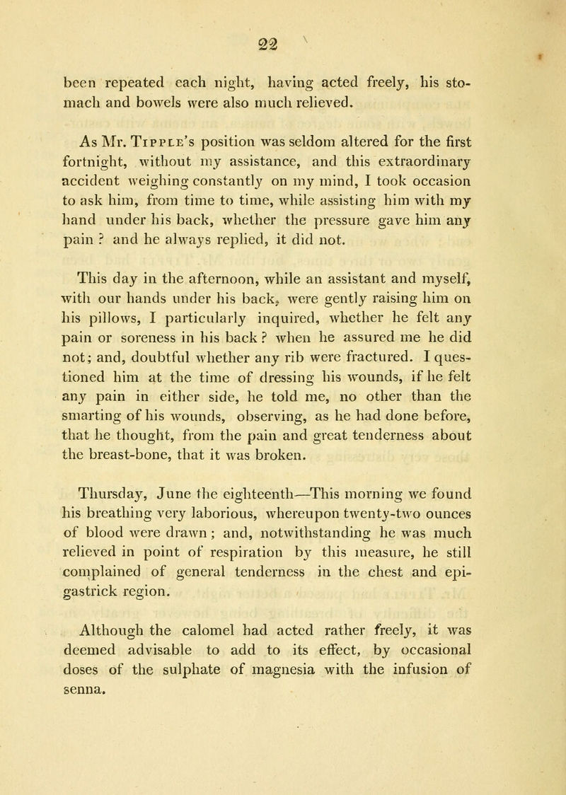^■2 been repeated each night, having acted freely, his sto- mach and bowels were also much relieved. As Mr. Tipple's position was seldom altered for the first fortnight, without my assistance, and this extraordinary accident weighing constantly on my mind, I took occasion to ask him, from time to time, while assisting him with my hand under his back, whether the pressure gave him any pain ? and he always replied, it did not. This day in the afternoon, while an assistant and myself, with our hands under his back^* were gently raising him on his pillows, I particularly inquired, whether he felt any pain or soreness in his back ? when he assured me he did not; and, doubtful whether any rib were fractured. I ques- tioned him at the time of dressing his wounds, if he felt any pain in either side, he told me, no other than the smarting of his wounds, observing, as he had done before, that he thought, from the pain and great tenderness about the breast-bone, that it was broken. Thursday, June the eighteenth—^This morning we found his breathing very laborious, whereupon twenty-two ounces of blood were drawn; and, notwithstanding he was much relieved in point of respiration by this measure, he still complained of general tenderness in the chest and epi- gastrick region. Although the calomel had acted rather freely, it was deemed advisable to add to its effect, by occasional doses of the sulphate of magnesia with the infusion of senna.