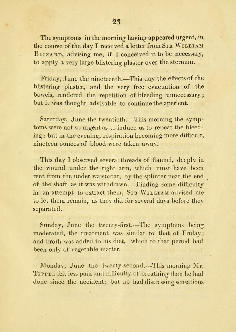 The symptoms in the morning having appeared urgent, in the course of the day I received a letter from Sir William Blizard, advising me, if I conceived it to be necessary, to apply a very large blistering plaster over the sternum. Friday, June the nineteenth.—This day the effects of the blistering plaster, and the very free evacuation of the bowels, rendered the repetition of bleeding unnecessary; but it was thought advisable to continue the aperient. Saturday, June the twentieth.—^This morning the symp- toms were not so urgent as to induce us to repeat the bleed- ing ; but in the evening, respiration becoming more difficult, nineteen ounces of blood were taken away. This day I observed several threads of flannel, deeply in the wound under the right arm, which must have been rent from the under waistcoat, by the splinter near the end of the shaft as it was withdrawn. Finding some difficulty in an attempt to extract them, Sir William advised me to let them remain, as they did for several days before they separated. Sunday, June the twenty-first.—The symptoms being moderated, the treatment was similar to that of Friday; and broth was added to his diet, Avhich to that period had been only of vegetable matter. Monday, June the twentj^-second.—This morning Mr. Tipple felt less pain and difficulty of breathing than he had done since the acciden^t: but he had distressino-sensations