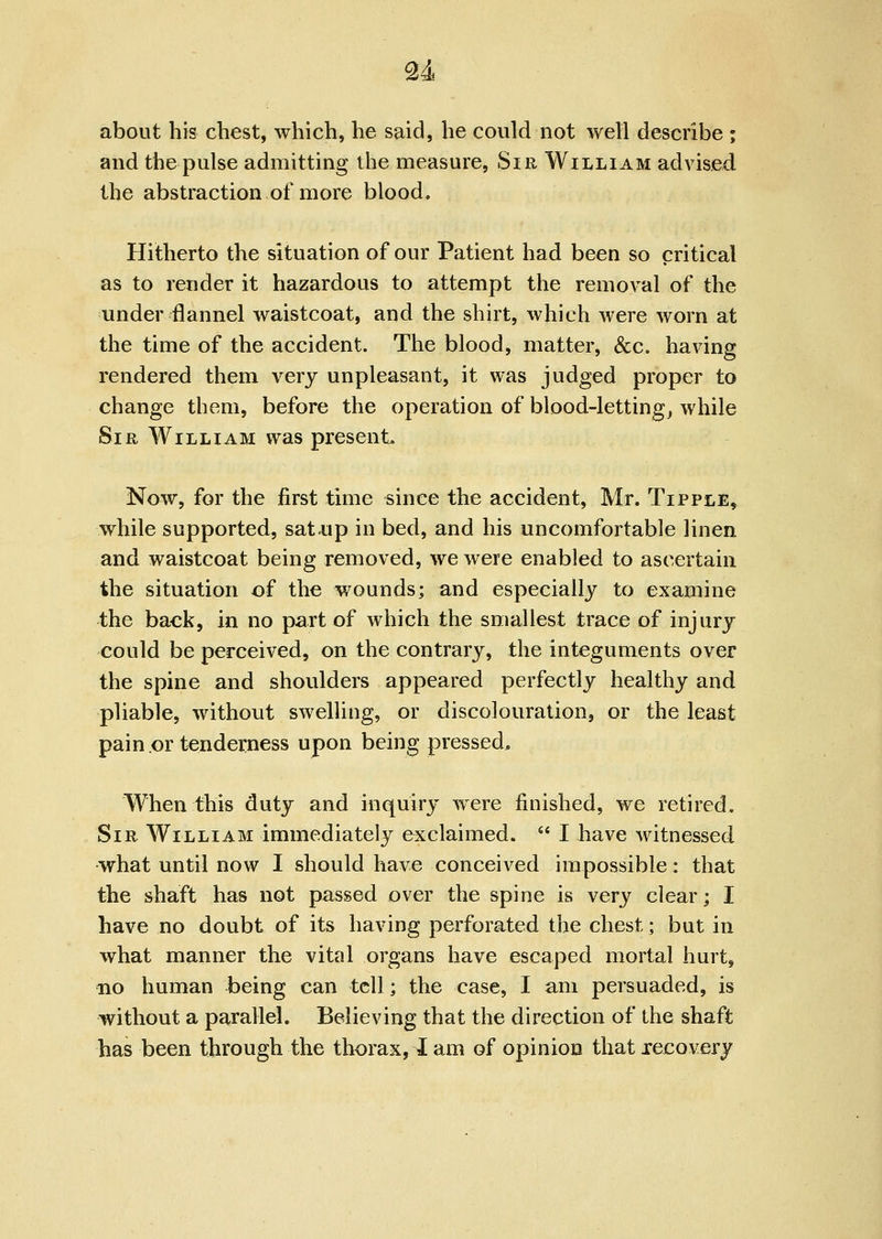 u about his chest, which, he said, he could not well describe ; and the pulse admitting the measure, Sir William advised the abstraction of more blood. Hitherto the situation of our Patient had been so critical as to render it hazardous to attempt the removal of the under flannel waistcoat, and the shirt, which were worn at the time of the accident. The blood, matter, &c. having rendered them very unpleasant, it was judged proper to change them, before the operation of blood-lettings while Sir William was present. Now, for the first time since the accident, Mr. Tipple, while supported, sat<up in bed, and his uncomfortable linen and waistcoat being removed, we were enabled to ascertain the situation of the wounds; and especially to examine the baek, in no part of which the smallest trace of injury could be perceived, on the contrary, the integuments over the spine and shoulders appeared perfectly healthy and pliable, without swelling, or discolouration, or the least pain or tenderness upon being pressed. When this duty and inquiry were finished, we retired. Sir William immediately exclaimed.  I have witnessed what until now I should have conceived impossible: that the shaft has not passed over the spine is very clear; I have no doubt of its having perforated the chest; but in what manner the vital organs have escaped mortal hurt, no human being can tell; the case, I am persuaded, is without a parallel. Believing that the direction of the shaft has been through the thorax, I am of opinion that recovery