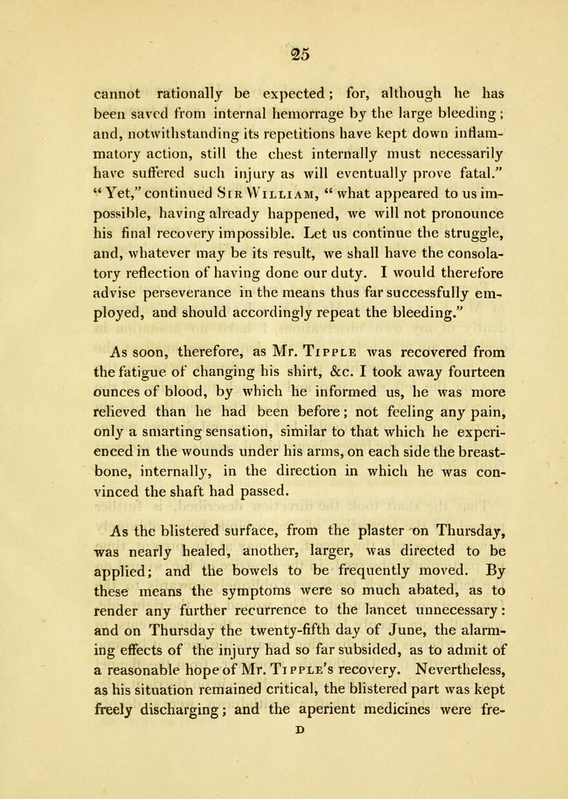 cannot rationally be expected; for, although he has been saved from internal hemorrage by the large bleeding; and, notwithstanding its repetitions have kept down inflam- matory action, still the chest internally must necessarily have suffered such injury as will eventually prove fatal/' Yet, continued Sir William, what appeared to us im- possible, having already happened, we will not pronounce his final recovery impossible. Let us continue the struggle, and, whatever may be its result, we shall have the consola- tory reflection of having done our duty. I would therefore advise perseverance in the means thus far successfully em- ployed, and should accordingly repeat the bleeding. As soon, therefore, as Mr. Tipple was recovered from the fatigue of changing his shirt, &c. I took away fourteen ounces of blood, by which he informed us, he was more relieved than he had been before; not feeling any pain, only a smarting sensation, similar to that vrhich he experi- enced in the wounds under his arms, on each side the breast- bone, internally, in the direction in which he was con- vinced the shaft had passed. As the blistered surface, from the plaster ^n Thursday, was nearly healed, another, larger, was directed to be applied; and the bowels to be frequently moved. By these means the symptoms were so much abated, as to render any further recurrence to the lancet unnecessary: and on Thursday the twenty-fifth day of June, the alarm- ing effects of the injury had so far subsided, as to admit of a reasonable hope of Mr. Tipple's recovery. Nevertheless, as his situation remained critical, the blistered part was kept freely discharging; and the aperient medicines were fre-