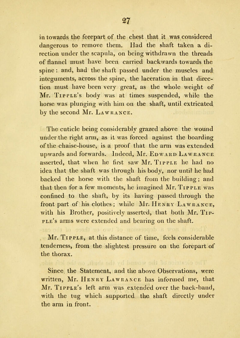in towards the forepart of the chest that it was considered dangerous to remove them. Had the shaft taken a di- rection under the scapula, on being withdrawn the threads of flannel must have been carried backwards towards the spine: and, had the shaft passed under the muscles and integuments, across the spine, the laceration in that direc- tion must have been very great, as the whole weight of Mr. Tipple's body was at times suspended, while the horse was plunging with him on the shaft, until extricated by the second Mr. Lawrance. The cuticle being considerably grazed above the wound under the right arm, as it was forced against the boarding of the chaise-house, is a proof that the arm was extended upwards and forwards. Indeed, Mr. Edward Lawrance asserted, that when he first saw Mr. Tipple he had no idea that the shaft was through his body, nor until he had backed the horse with the shaft from the building; and that then for a few moments, he imagined Mr. Tipple was confined to the shaft, by its having passed through the front part of his clothes; while Mr. Henry Lawrance, with his Brother, positively asserted, that both Mr. Tip- ple's arms were extended and bearing on the shaft. Mr. Tipple, at this distance of time, feels considerable tenderness, from the slightest pressure on the forepart of the thorax. Since the Statement, and the above Observations, were written, Mr. Henry Lawrance has informed me, that Mr. Tipple's left arm was extended over the back-band, with the tug which supported the shaft directly under the arm in front.