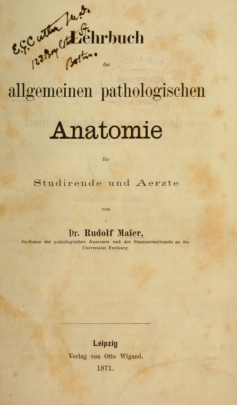 allgemeinen pathologischen Anatomie für Studirende und A.erzte Dr. Rudolf Maier Professor der pathologischen Anatomie und der Staatsarzneikunde an der Universität Freiburg. Leipzig Verlag von Otto Wigand. 1871.
