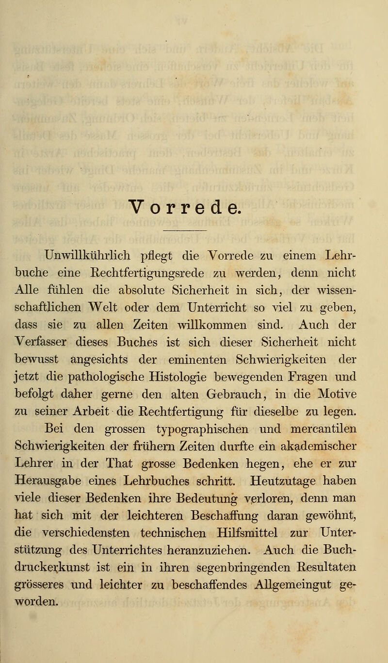 Vorrede. Unwillkührlich pflegt die Vorrede zu einem Lehr- buche eine Rechtfertigungsrede zu werden, denn nicht Alle fühlen die absolute Sicherheit in sich, der wissen- schaftlichen Welt oder dem Unterricht so viel zu geben, dass sie zu allen Zeiten Avillkommen sind. Auch der Verfasser dieses Buches ist sich dieser Sicherheit nicht bewusst angesichts der eminenten Schwierigkeiten der jetzt die pathologische Histologie bewegenden Fragen und befolgt daher gerne den alten Gebrauch, in die Motive zu seiner Arbeit die Rechtfertigung für dieselbe zu legen. Bei den grossen typographischen und mercantilen Schwierigkeiten der frühem Zeiten durfte ein akademischer Lehrer in der That grosse Bedenken hegen, ehe er zur Herausgabe eines Lehrbuches schritt. Heutzutage haben viele dieser Bedenken ihre Bedeutung verloren, denn man hat sich mit der leichteren Beschaifung daran gewöhnt, die verschiedensten technischen Hüfsmittel zur Unter- stützung des Unterrichtes heranzuziehen. Auch die Buch- druckei;kunst ist ein in ihren segenbringenden Resultaten grösseres und leichter zu beschaffendes Allgemeingut ge- worden.