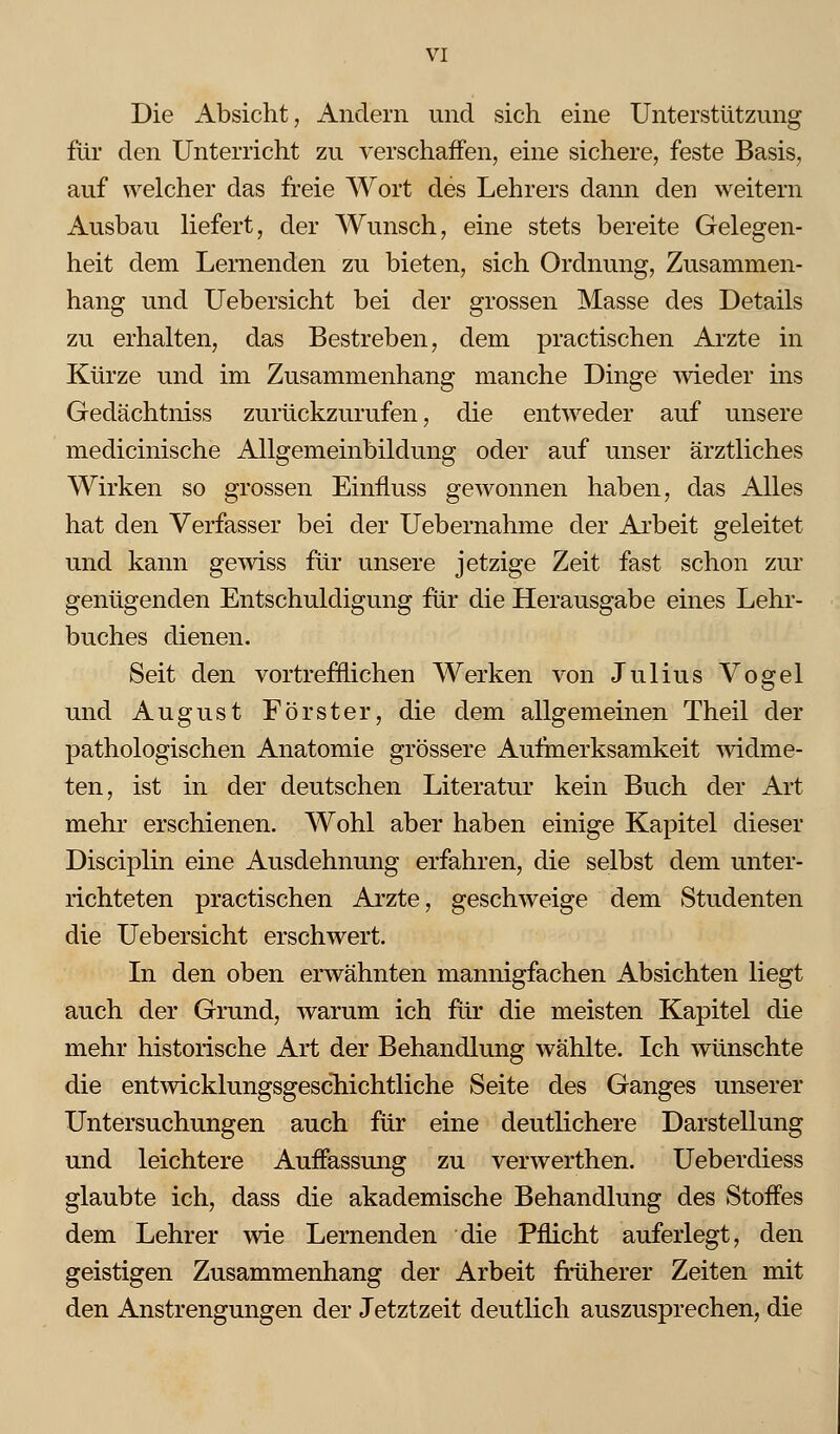 Die Absicht, Andern und sich eine Unterstützung für den Unterricht zu verschaffen, eine sichere, feste Basis, auf welcher das freie Wort des Lehrers dann den weitern Ausbau liefert, der Wunsch, eine stets bereite Gelegen- heit dem Lernenden zu bieten, sich Ordnung, Zusammen- hang und Uebersicht bei der grossen Masse des Details zu erhalten, das Bestreben, dem practischen Arzte in Kürze und im Zusammenhang manche Dinge wieder ins Gedächtniss zurückzurufen, die entweder auf unsere medicinische Allgemeinbildung oder auf unser ärztliches Wirken so grossen Einfluss gewonnen haben, das Alles hat den Verfasser bei der Uebernahme der Arbeit geleitet und kann gewiss für unsere jetzige Zeit fast schon zur genügenden Entschuldigung für die Herausgabe eines Lehr- buches dienen. Seit den vortrefflichen Werken von Julius Vogel und August Förster, die dem allgemeinen Theil der pathologischen Anatomie grössere Aufmerksamkeit widme- ten, ist in der deutschen Literatur kein Buch der Art mehr erschienen. Wohl aber haben einige Kapitel dieser Disciplin eine Ausdehnung erfahren, die selbst dem unter- richteten practischen Arzte, geschweige dem Studenten die Uebersicht erschwert. In den oben erwähnten mannigfachen Absichten liegt auch der Grund, warum ich für die meisten Kapitel die mehr historische Art der Behandlung wählte. Ich wünschte die entwicklungsgescliichtliche Seite des Ganges unserer Untersuchungen auch für eine deutlichere Darstellung und leichtere Auffassung zu verwerthen. Ueberdiess glaubte ich, dass die akademische Behandlung des Stoffes dem Lehrer wie Lernenden die Pflicht auferlegt, den geistigen Zusammenhang der Arbeit früherer Zeiten mit den Anstrengungen der Jetztzeit deutlich auszusprechen, die