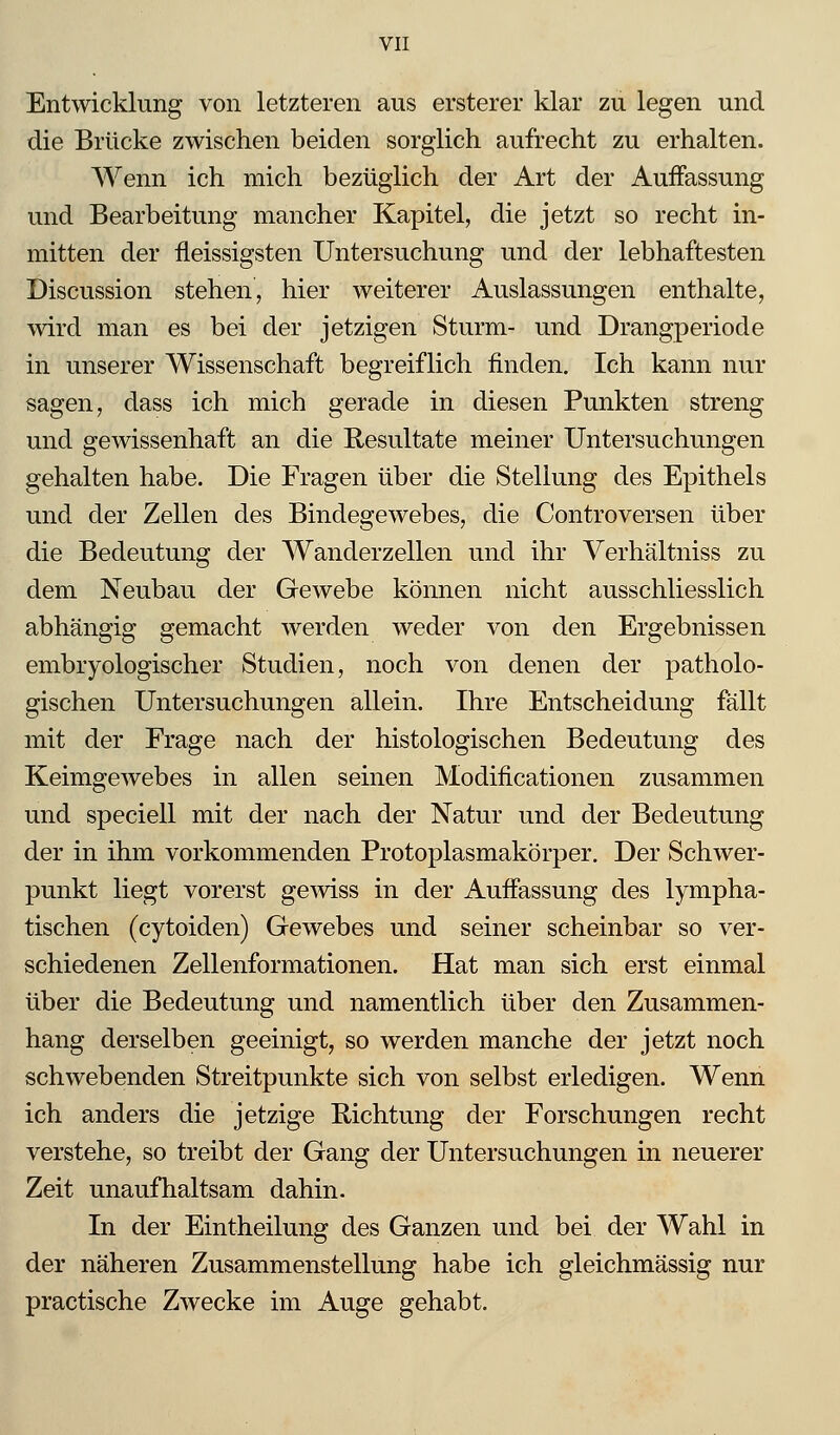 Entwicklung von letzteren aus ersterer klar zu legen und die Brücke zwischen beiden sorglich aufrecht zu erhalten. Wenn ich mich bezüglich der Art der Auffassung und Bearbeitung mancher Kapitel, die jetzt so recht in- mitten der fleissigsten Untersuchung und der lebhaftesten Discussion stehen, hier weiterer Auslassungen enthalte, wird man es bei der jetzigen Sturm- und Drangperiode in unserer Wissenschaft begreiflich finden. Ich kann nur sagen, dass ich mich gerade in diesen Punkten streng und gewissenhaft an die Resultate meiner Untersuchungen gehalten habe. Die Fragen über die Stellung des Epithels und der Zellen des Bindegewebes, die Controversen über die Bedeutung der Wanderzellen und ihr Verhältniss zu dem Neubau der Gewebe können nicht ausschliesslich abhängig gemacht werden weder von den Ergebnissen embryologischer Studien, noch von denen der patholo- gischen Untersuchungen allein. Ihre Entscheidung fällt mit der Frage nach der histologischen Bedeutung des Keimgewebes in allen seinen Modificationen zusammen und speciell mit der nach der Natur und der Bedeutung der in ihm vorkommenden Protoplasmakörper. Der Schwer- punkt liegt vorerst gewiss in der Auffassung des lympha- tischen (cytoiden) Gewebes und seiner scheinbar so ver- schiedenen Zellenformationen. Hat man sich erst einmal über die Bedeutung und namentlich über den Zusammen- hang derselben geeinigt, so werden manche der jetzt noch schwebenden Streitpunkte sich von selbst erledigen. Wenn ich anders die jetzige Richtung der Forschungen recht verstehe, so treibt der Gang der Untersuchungen in neuerer Zeit unaufhaltsam dahin. In der Eintheilung des Ganzen und bei der Wahl in der näheren Zusammenstellung habe ich gleichmässig nur practische Zwecke im Auge gehabt.