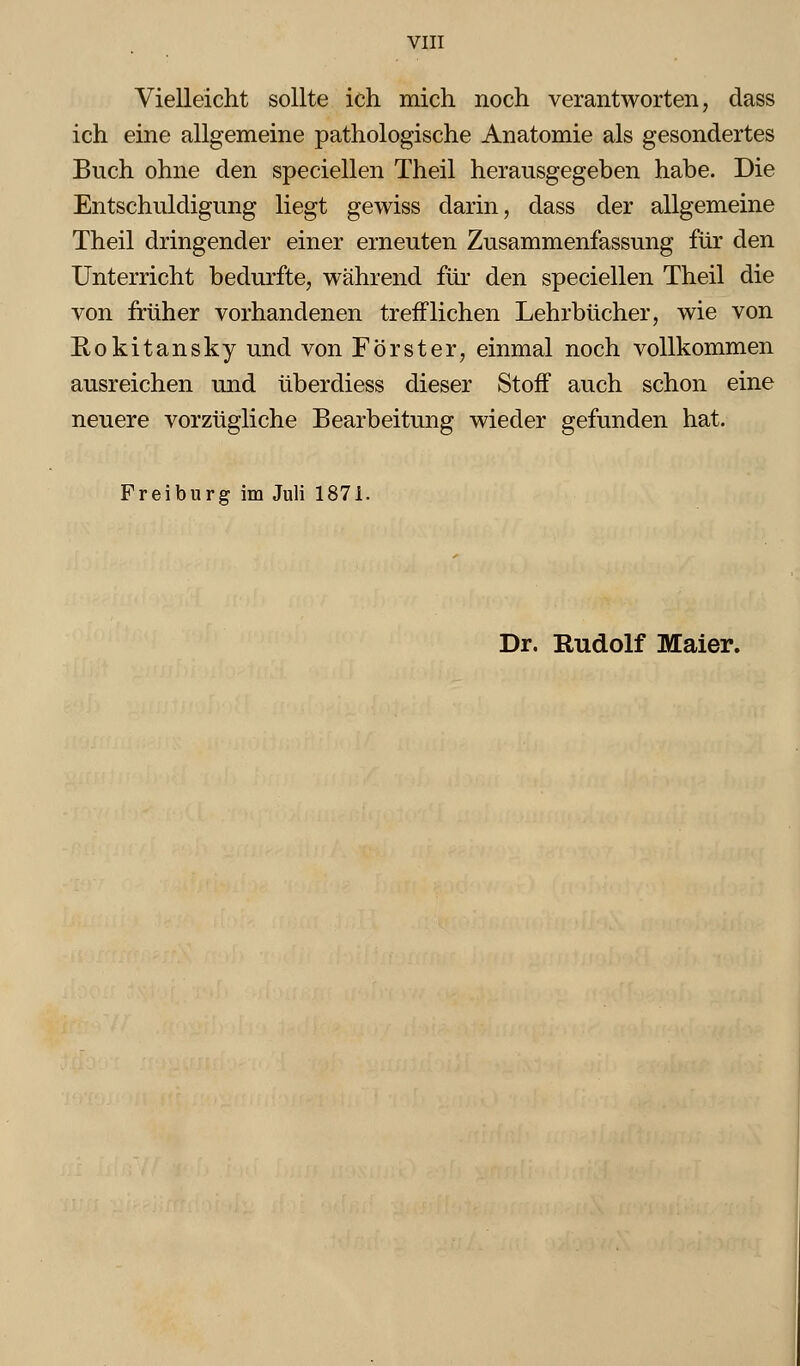 Vielleicht sollte ich mich noch verantworten, dass ich eine allgemeine pathologische Anatomie als gesondertes Buch ohne den speciellen Theil herausgegeben habe. Die Entschuldigung liegt gewiss darin, dass der allgemeine Theil dringender einer erneuten Zusammenfassung für den Unterricht bedurfte, während füi- den speciellen Theil die von früher vorhandenen trefflichen Lehrbücher, wie von Rokitansky und von Förster, einmal noch vollkommen ausreichen und überdiess dieser Stoff auch schon eine neuere vorzügliche Bearbeitung wieder gefunden hat. Freiburg im Juli 1871. Dr. Rudolf Maier.