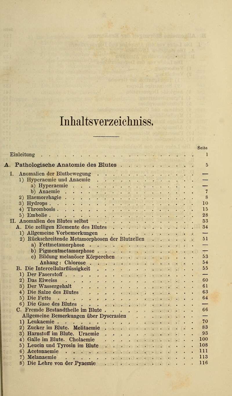 Inhaltsverzeichniss. Seite Einleitung 1 A. Pathologisehe Anatomie des Blutes 5 I. Anomalien der Blutbewegung — 1) Hyperaemie und Anaemie — a) Hyperaemie — b) Anaemie 7 2) Haemorrhagie 8 3) Hydrops 10 4) Thrombosis 15 5) Embolie 28 II. Anomalien des Blutes selbst . . 33 A. Die zelligen Elemente des Blutes 34 1) Allgemeine Vorbemerkungen — 2) Eückschreitende Metamorphosen der Blutzellen 51 a) Fettmetamorphose — b) Pigmentmetamorphose — c) Bildung melanöser Körperchen 53 Anhang: Chlorose 54 B. Die Intercellularflüssigkeit 55 1) Der Faserstoff — 2) Das Eiweiss , 60 3) Der Wassergehalt 61 4) Die Salze des Blutes 63 5) Die Fette 64 6) Die Gase des Blutes — C Fremde Bestandtheile im Blute 66 Allgemeine Bemerkungen über Dyscrasien — 1) Leukaemie 70 2) Zucker im Blute. Melitaemie 83 3) Harnstoff im Blute. Uraemie 93 4) Galle im Blute. Cholaemie 100 5) Leucin und Tjrosin im Blute 108 6) Acetonaemie 111 7) Melanaemie 113 8) Die Lehre von der Pyaemie 116