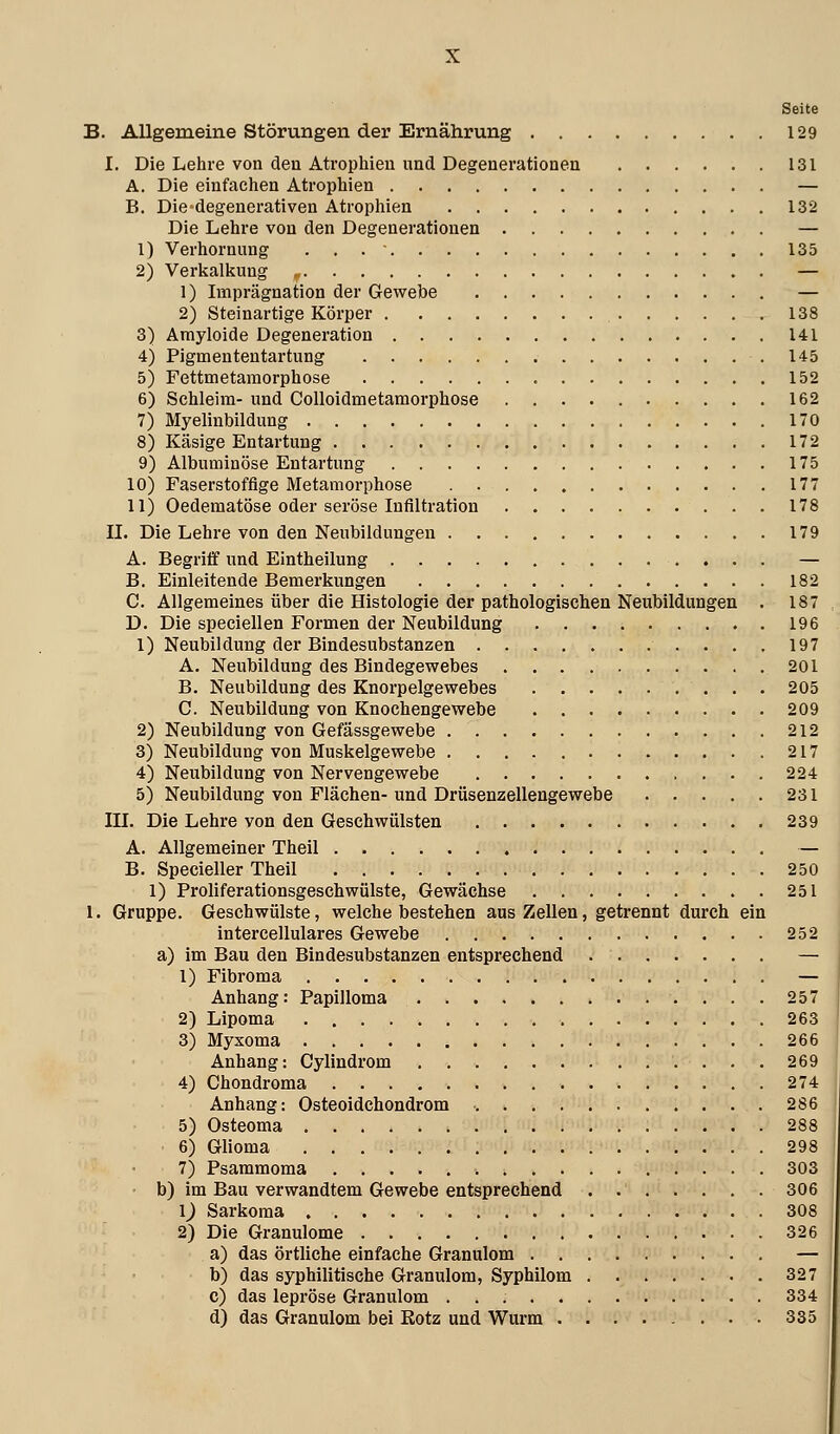 Seite B. Allgemeine Störungen der Ernährung 129 I. Die Lehre von den Atrophien und Degenerationen 131 A. Die einfachen Atrophien — B. Die*degenerativen Atrophien 132 Die Lehre von den Degenerationen — 1) Verhornung 135 2) Verkalkung , — 1) Imprägnation der Gewebe — 2) Steinartige Körper 138 3) Amyloide Degeneration 141 4) Pigmententartung 145 5) Fettmetamorphose 152 6) Schleim- und Colloidmetamorphose 162 7) Myelinbildung 170 8) Käsige Entartung 172 9) Albuminöse Entartung 175 10) Faserstoffige Metamorphose 177 11) Oedematöse oder seröse Infiltration 178 IL Die Lehre von den Neubildungen 179 A. Begriff und Eintheilung — B. Einleitende Bemerkungen 182 C. Allgemeines über die Histologie der pathologischen Neubildungen . 187 D. Die specieilen Formen der Neubildung 196 1) Neubildung der Bindesubstanzen 197 A. Neubildung des Bindegewebes 201 B. Neubildung des Knorpelgewebes 205 C. Neubildung von Knochengewebe 209 2) Neubildung von Gefässgewebe 212 3) Neubildung von Muskelgewebe 217 4) Neubildung von Nervengewebe 224 5) Neubildung von Flächen-und Drüsenzellengewebe 231 lU. Die Lehre von den Geschwülsten 239 A. Allgemeiner Theil — B. Specieller Theil 250 1) Proliferationsgeschwülste, Gewächse 251 1. Gruppe. Geschwülste, welche bestehen aus Zellen, getrennt durch ein intercellulares Gewebe 252 a) im Bau den Bindesubstanzen entsprechend — 1) Fibroma — Anhang: Papilloma 257 2) Lipoma 263 3) Myxoma 266 Anhang: Cylindrom 269 4) Chondroma 274 Anhang: Osteoidchondrom 286 5) Osteoma 288 6) Glioma 298 7) Psammoma 303 b) im Bau verwandtem Gewebe entsprechend 306 1^ Sarkoma 308 2) Die Granulome 326 a) das örtliche einfache Granulom — b) das syphilitische Granulom, Syphilom 327 c) das lepröse Granulom 334 d) das Granulom bei Kotz und Wurm 335