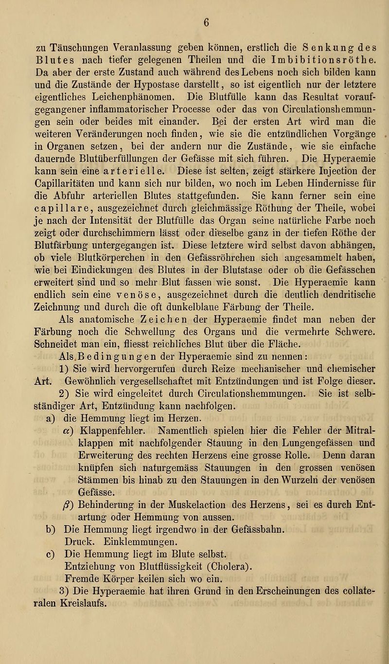 zu Täuschungen Veranlassung geben können, erstlich die Senkung des Blutes nach tiefer gelegenen Theilen und die Imbibitionsröthe. Da aber der erste Zustand auch während des Lebens noch sich bilden kann und die Zustände der Hypostase darstellt, so ist eigentlich nur der letztere eigentliches Leichenphänomen. Die Blutfülle kann das Resultat vorauf- gegangener inflammatorischer Processe oder das von Circulationshemmun- gen sein oder beides mit einander. Bei der ersten Art wird man die weiteren Veränderungen noch finden, wie sie die entzündlichen Vorgänge in Organen setzen, bei der andern nur die Zustände, wie sie einfache dauernde Blutüberfüllungen der Gefässe mit sich führen. Die Hyperaemie kann sein eine arterielle. Diese ist selten, zeigt stärkere Injection der Capillaritäten und kann sich nur bilden, wo noch im Leben Hindernisse für die Abfuhr arteriellen Blutes stattgefunden. Sie kann ferner sein eine capillare, ausgezeichnet durch gleichmässige Röthung der Theile, wobei je nach der Intensität der Blutfülle das Organ seine natürliche Farbe noch zeigt oder durchschimmern lässt oder dieselbe ganz in der tiefen Röthe der Blutfärbung untergegangen ist. Diese letztere wird selbst davon abhängen, ob viele Blutkörperchen in den Gefässröhrchen sich angesammelt haben, wie bei Eindickungen des Blutes in der Blutstase oder ob die Gefässchen erweitert sind und so mehr Blut fassen wie sonst. Die Hyperaemie kann endlich sein eine venöse, ausgezeichnet durch die deutlich dendritische Zeichnung und durch die oft dunkelblaue Färbung der Theile. Als anatomische Zeichen der Hyperaemie findet man neben der Färbung noch die Schwellung des Organs und die vermehrte Schwere. Schneidet man ein, fliesst reichliches Blut über die Fläche. Als.Bedingungen der Hyperaemie sind zu nennen: 1) Sie wird hervorgerufen durch Reize mechanischer und chemischer Art. Gewöhnlich vergesellschaftet mit Entzündungen und ist Folge dieser. 2) Sie wird eingeleitet durch Circulationshemmungen. Sie ist selb- ständiger Art, Entzündung kann nachfolgen. a) die Hemmung liegt im Herzen. et) Klappenfehler. Namentlich spielen hier die Fehler der Mitral- klappen mit nachfolgender Stauung in den Lungengefässen und Erweiterung des rechten Herzens eine grosse Rolle. Denn daran knüpfen sich naturgemäss Stauungen in den grossen venösen Stämmen bis hinab zu den Stauungen in den Wurzeln der venösen Gefässe. ß) Behinderung in der Muskelaction des Herzens, sei es durch Ent- artung oder Hemmung von aussen. b) Die Hemmung liegt irgendwo in der Gefässbahn. Druck. Einklemmungen. c) Die Hemmung liegt im Blute selbst. Entziehung von Blutflüssigkeit (Cholera). Fremde Körper keilen sich wo ein. 3) Die Hyperaemie hat ihren Grund in den Erscheinungen des coUate- ralen Kreislaufs.