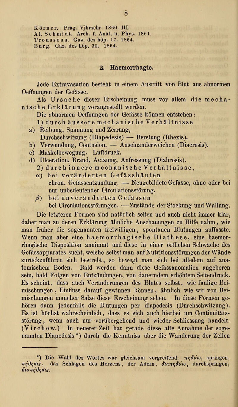 Körner. Prag. Vjhrschr. 1860. III. AI. Schmidt. Arch. f. Anat. u. Phys. 1861. Trousseau. Gaz. des höp. 17. 1864. Burg. Gaz. des höp. 30. 1864. 2. Haemorrhagie. Jede Extravasation besteht in einem Austritt von Blut aus abnormen Oeflfhungen der Gefässe. Als Ursache dieser Erscheinung muss vor allem die mecha- nische Erklärung vorangestellt werden. Die abnormen Oeffnungen der Gefässe können entstehen: 1) durch äussere mechanische Verhältnisse a) Reibung, Spannung und Zerrung, Durchschwitzung (Diapedesis) — Berstung (Rhexis). b) Verwundung, Contusion. — Auseinanderweichen (Diaeresis). c) Muskelbewegung. Luftdruck. d) ülceration, Brand, Aetzung, Anfressung (Diabrosis). 2) durch innere mechanische Verhältnisse, a) bei veränderten Gefässhäuten chron. Gefässentzündung. — Neugebildete Gefässe, ohne oder bei nur unbedeutender Circulationsstörung. ß) bei unveränderten Gefassen bei Circulationsstörungen. —Zustände der Stockung und Wallung. Die letzteren Formen sind natürlich selten und auch nicht immer klar, daher man zu deren Erklärung ähnliche Anschauungen zu Hilfe nahm, wie man früher die sogenannten freiwilligen, spontanen Blutungen auffasste. Wenn man aber eine haemorrhagische Diathese, eine haemor- rhagische Disposition annimmt und diese in einer örtlichen Schwäche des Gefässapparates sucht, welche selbst man auf Nutritionsstörungen der Wände zurückzuführen sich bestrebt, so bewegt man sich bei alledem auf ana- tomischem Boden. Bald werden dann diese Gefässanomalien angeboren sein, bald Folgen von Entzündungen, von dauerndem erhöhtem Seitendruck. Es scheint, dass auch Veränderungen des Blutes selbst, wie faulige Bei- mischungen , Einfluss darauf gewinnen können, ähnlich wie wir von Bei- mischungen mancher Salze diese Erscheinung sehen. In diese Formen ge- hören dann jedenfalls die Blutungen per diapedesis (Durchschwitzung). Es ist höchst wahrscheinlich, dass es sich auch hierbei um Continuitäts- störung, wenn auch nur vorübergehend und wieder Schliessung handelt. (Virchow.) In neuerer Zeit hat gerade diese alte Annahme der soge- nannten Diapedesis*) durch die Kenntniss über die Wanderung der Zellen *) Die Wahl des Woi'tes war gleichsam vorgreifend, ni^dclü), springen, TiTJärjais, das Schlagen des Herzens, der Adern, Siani^Sdoi, durchspringen,
