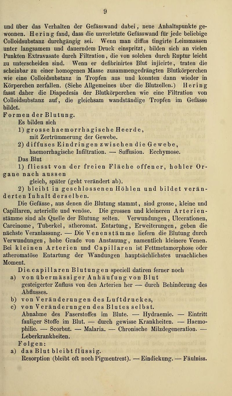 und über das Verhalten der Gefässwand dabei, neue Anhaltspunkte ge- wonnen. Hering fand, dass die unverletzte Gefässwand für jede beliebige CoUoidsubstanz durchgängig sei. Wenn man diffus tingirte Leimmassen unter langsamem und dauerndem Druck einspritzt, bilden sich an vielen Punkten Extravasate durch Filtration, die von solchen durch Ruptur leicht zu unterscheiden sind. Wenn er defibrinirtes Blut injicirte, traten die scheinbar zu einer homogenen Masse zusammengedrängten Blutkörperchen wie eine CoUoidsubstanz in Tropfen aus und konnten dann wieder in Körperchen zerfallen. (Siehe Allgemeines über die Blutzellen.) Hering fasst daher die Diapedesis der Blutkörperchen wie eine Filtration von CoUoidsubstanz auf, die gleichsam wandständige Tropfen im Gefässe bildet. Formende rBlutung. Es bilden sich 1) grosse haemorrhagische Heerde, mit Zertrümmerung der Gewebe. 2) diffuses Eindringen zwischen die Gewebe, haemorrhagische Infiltration. — Suffusion. Ecchymose. Das Blut 1) fliesst von der freien Fläche offener, hohler Or- gane nach aussen gleich, später (geht verändert ab). 2) bleibtin geschlossenen Höhlen und bildet verän- derten Inhalt derselben. Die Gefässe, aus denen die Blutung stammt, sind grosse, kleine und Capillaren, arterielle und venöse. Die grossen und kleineren Arterien- stämme sind als Quelle der Blutung selten. Verwundungen, Ulcerationen, Carcinome, Tuberkel, atheromat. Entartung, Erweiterungen, geben die nächste Veranlassung. — Die Venenstämme liefern die Blutung durch Verwundungen, hohe Grade von Anstauung, namentlich kleinere Venen. Bei kleinen Arterien und Capillaren ist Fettmetamorphose oder atheromatöse Entartung der Wandungen hauptsächUchstes ursachliches Moment. Die^capillaren Blutungen speciell datiren ferner noch a) von übermässiger Anhäufung von Blut gesteigerter Zufluss von den Arterien her — durch Behinderung des Abflusses. b) von Veränderungen des Luftdruckes, c) von Veränderungen des Blutes selbst. Abnahme des Faserstoffes im Blute. — Hydraemie. — Eintritt fauliger Stoffe im Blut. — durch gewisse Krankheiten. — Haemo- philie. — Scorbut. — Malaria. — Chronische Milzdegeneration. — Leberkrankheiten. Folgen: a) das Blut bleibt flüssig. Resorption (bleibt oft noch Pigmentrest). — Eindickung. — Fäulniss.