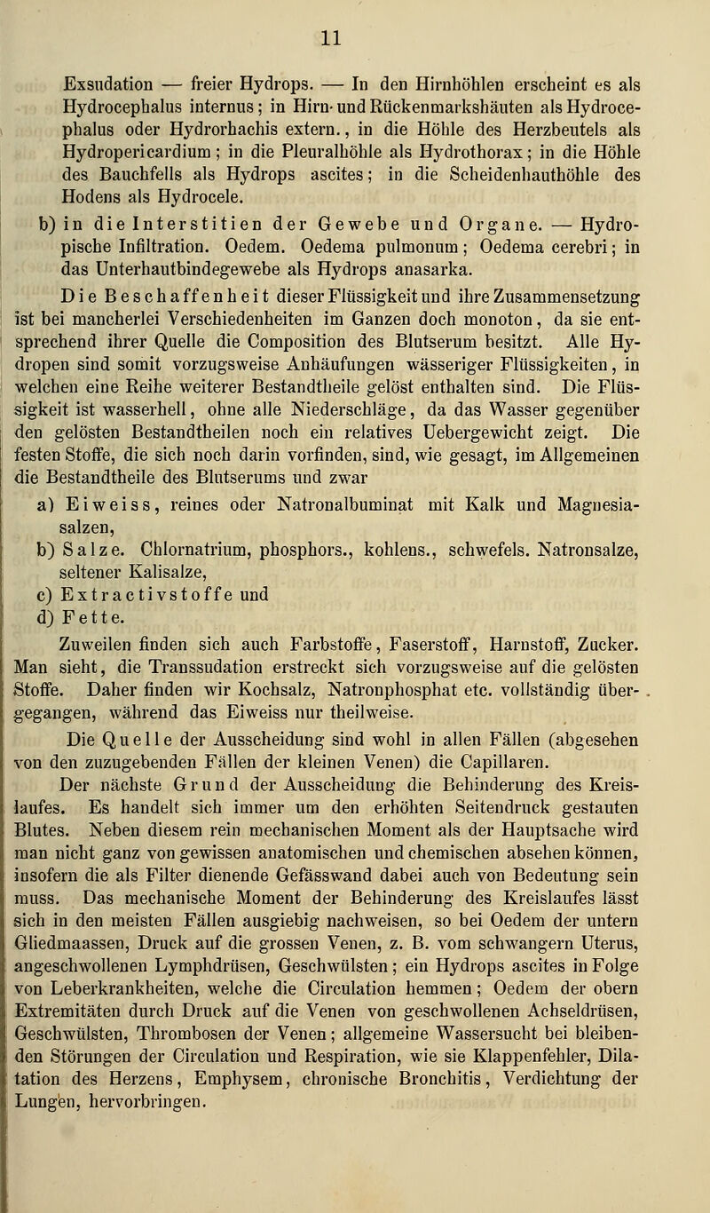 Exsndation — freier Hydrops. — In den Hirnhöhlen erscheint es als Hydrocephalus internus; in Hirn- und Rückenmarkshäuten als Hydroce- phalus oder Hydrorhachis extern., in die Höhle des Herzbeutels als Hydropericardium; in die Pleuralhöhle als Hydrothorax; in die Höhle des Bauchfells als Hydrops ascites; in die Scheidenhauthöhle des Hodens als Hydrocele. b)in dieinterstitien der Gewebe und Organe. — Hydro- pische Infiltration. Oedem. Oedema pulmonum; Oedema cerebri; in das ünterhautbindegewebe als Hydrops anasarka. Die Beschaffenheit dieser Flüssigkeit und ihre Zusammensetzung ist bei mancherlei Verschiedenheiten im Ganzen doch monoton, da sie ent- sprechend ihrer Quelle die Composition des Blutserum besitzt. Alle Hy- dropen sind somit vorzugsweise Anhäufungen wässeriger Flüssigkeiten, in welchen eine Reihe weiterer Bestandtheile gelöst enthalten sind. Die Flüs- sigkeit ist wasserhell, ohne alle Niederschläge, da das Wasser gegenüber den gelösten Bestandtheilen noch ein relatives Uebergewicht zeigt. Die festen Stoffe, die sich noch darin vorfinden, sind, wie gesagt, im Allgemeinen die Bestandtheile des Blutserums und zwar a) E i w e i s s, reines oder Natronalbuminat mit Kalk und Magnesia- salzen, b) Salze. Chlornatrium, phosphors., kohlens., schwefeis. Natronsalze, seltener Kalisalze, c) Extractivstoffe und d) F e 11 e. Zuweilen finden sich auch Farbstoffe, Faserstoff, Harnstoff, Zucker. Man sieht, die Transsudation erstreckt sich vorzugsweise auf die gelösten Stoffe. Daher finden wir Kochsalz, Natronphosphat etc. vollständig über- gegangen, während das Eiweiss nur theilweise. Die Quelle der Ausscheidung sind wohl in allen Fällen (abgesehen von den zuzugebenden Fällen der kleinen Venen) die Capillaren. Der nächste Grund der Ausscheidung die Behinderung des Kreis- laufes. Es handelt sich immer um den erhöhten Seitendruck gestauten Blutes. Neben diesem rein mechanischen Moment als der Hauptsache wird man nicht ganz von gewissen anatomischen und chemischen absehen können, insofern die als Filter dienende Gefässwand dabei auch von Bedeutung sein muss. Das mechanische Moment der Behinderung des Kreislaufes lässt sich in den meisten Fällen ausgiebig nachweisen, so bei Oedem der untern Gliedmaassen, Druck auf die grossen Venen, z. B. vom schwangern Uterus, angeschwollenen Lymphdrüsen, Geschwülsten; ein Hydrops ascites in Folge von Leberkrankheiten, welche die Circulation hemmen; Oedem der obern Extremitäten durch Druck auf die Venen von geschwollenen Achseldrüsen, Geschwülsten, Thrombosen der Venen; allgemeine Wassersucht bei bleiben- den Störungen der Circulation und Respiration, wie sie Klappenfehler, Dila- tation des Herzens, Emphysem, chronische Bronchitis, Verdichtung der Lungen, hervorbringen.