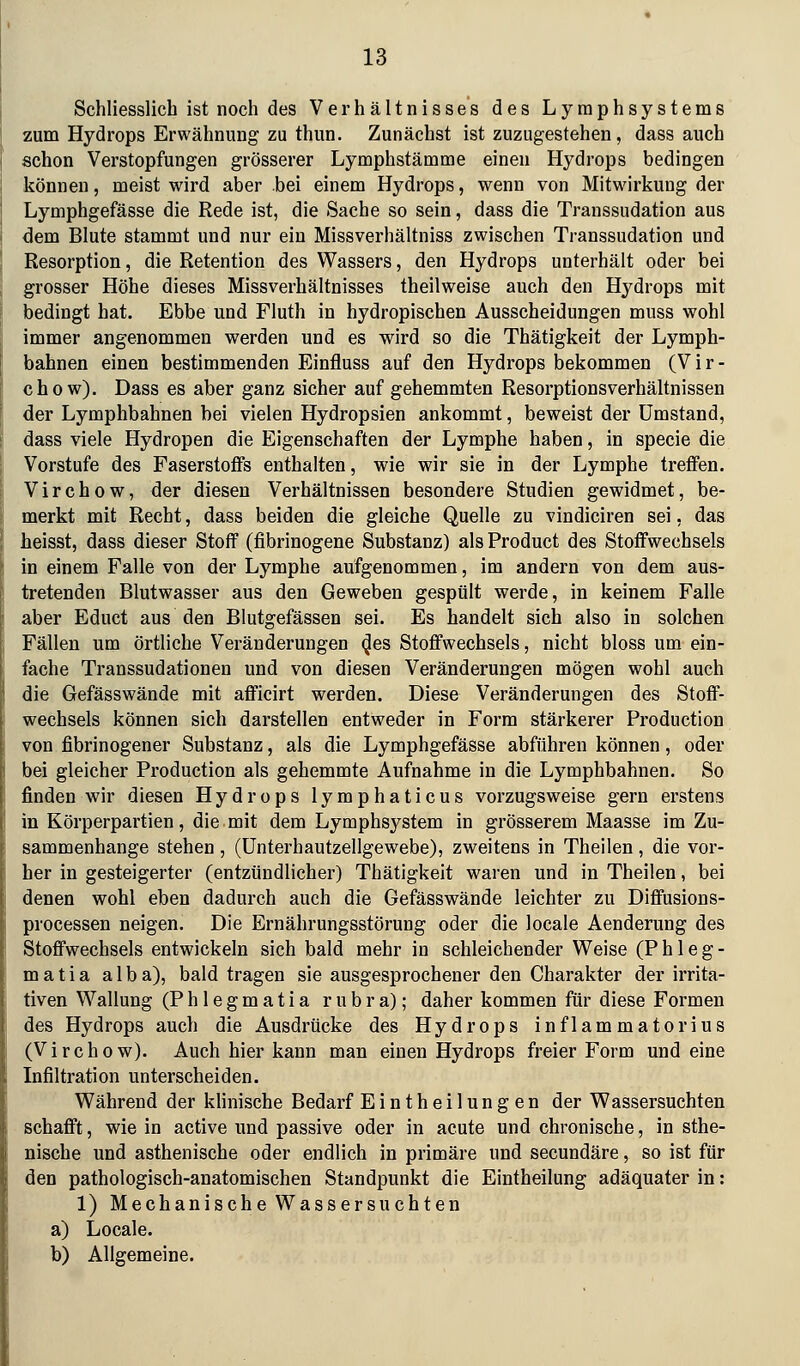 Schliesslich ist noch des Verhältnisses des Lyraphsystems zum Hydrops Erwähnung zu thun. Zunächst ist zuzugestehen, dass auch schon Verstopfungen grösserer Lymphstämme einen Hydrops bedingen können, meist wird aber bei einem Hydrops, wenn von Mitwirkung der Lymphgefässe die Rede ist, die Sache so sein, dass die Transsudation aus dem Blute stammt und nur ein Missverhältniss zwischen Transsudation und Resorption, die Retention des Wassers, den Hydrops unterhält oder bei grosser Höhe dieses Missverhältnisses theilweise auch den Hydrops mit bedingt hat. Ebbe und Fluth in hydropischen Ausscheidungen muss wohl immer angenommen werden und es wird so die Thätigkeit der Lymph- bahnen einen bestimmenden Einfluss auf den Hydrops bekommen (Vir- chow). Dass es aber ganz sicher auf gehemmten Resorptionsverhältnissen der Lymphbahnen bei vielen Hydropsien ankommt, beweist der umstand, dass viele Hydropen die Eigenschaften der Lymphe haben, in specie die Vorstufe des Faserstoffs enthalten, wie wir sie in der Lymphe treffen. Virchow, der diesen Verhältnissen besondere Studien gewidmet, be- merkt mit Recht, dass beiden die gleiche Quelle zu vindiciren sei. das heisst, dass dieser Stoff (fibrinogene Substanz) als Product des Stoffwechsels in einem Falle von der Lymphe aufgenommen, im andern von dem aus- tretenden Blutwasser aus den Geweben gespült werde, in keinem Falle aber Educt aus den Blutgefässen sei. Es handelt sich also in solchen Fällen um örtliche Veränderungen (Jes Stoffwechsels, nicht bloss um ein- fache Transsudationen und von diesen Veränderungen mögen wohl auch die Gefässwände mit afficirt werden. Diese Veränderungen des Stoff- wechsels können sich darstellen entweder in Form stärkerer Pi'oduction von fibrinogener Substanz, als die Lymphgefässe abführen können, oder bei gleicher Production als gehemmte Aufnahme in die Lymphbahnen. So finden wir diesen Hydrops lyraphaticus vorzugsweise gern erstens in Körperpartien, die mit dem Lymphsystem in grösserem Maasse im Zu- sammenhange stehen, (ünterhautzellgewebe), zweitens in Theilen, die vor- her in gesteigerter (entzündlicher) Thätigkeit waren und in Theilen, bei denen wohl eben dadurch auch die Gefässwände leichter zu Diffusions- processen neigen. Die Ernährungsstörung oder die locale Aenderung des Stoffwechsels entwickeln sich bald mehr in schleichender Weise (P h 1 e g - matia alba), bald tragen sie ausgesprochener den Charakter der irrita- tiven Wallung (P h 1 e g m a t i a rubra); daher kommen für diese Formen des Hydrops auch die Ausdrücke des Hydrops inflammatorius (Virchow). Auch hier kann man einen Hydrops freier Form und eine Infiltration unterscheiden. Während der klinische Bedarf Eintheilungen der Wassersuchten schafft, wie in active und passive oder in acute und chronische, in sthe- nische und asthenische oder endlich in primäre und secundäre, so ist für den pathologisch-anatomischen Standpunkt die Eintheilung adäquater in: 1) Mechanische Wassersuchten a) Locale. b) Allgemeine.