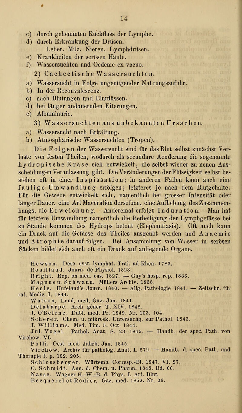 c) durch gehemmten Rückfliiss der Lymphe. d) durch Erkrankung der Drüsen. Leber. Milz. Nieren. Lymphdrüsen. e) Krankheiten der serösen Häute. f) Wassersuchten und Oedeme ex vacuo. 2) Cachectische Wasser suchten. a) Wassersucht in Folge ungenügender Nahrungszufuhr. b) In der Reconvalescenz. c) nach Blutungen und Blutflüsseu. d) bei länger andauernden Eiterungen. e) Albuminurie. 3) Wassersuchten aus unbekannten Ursachen. a) Wassersucht nach Erkältung. b) Atmosphärische Wassersuchten (Tropen). Die Folgen der Wassersucht sind für das Blut selbst zunächst Ver- luste von festen Theilen, wodurch als secundäre Aenderung die sogenannte hydropischeKrase sich entwickelt, die selbst wieder zu neuen Aus- scheidungen Veranlassung gibt. Die Veränderungen der Flüssigkeit selbst be- stehen oft in einer Inspissation; in anderen Fällen kann auch eine faulige Umwandlung erfolgen; letzteres je nach dem Blutgehalte. Für die Gewebe entwickelt sich, namentlich bei grosser Intensität oder langer Dauer, eine Art Maceration derselben, eine Aufhebung des Zusammen- hangs, die Erweichung. Anderemal erfolgt Induration. Man hat für letztere Umwandlung namentlich die Betheiligung der Lymphgefässe bei zu Stande kommen des Hydrops betont (Elephantiasis). Oft auch kann ein Druck auf die Gefässe des Theiles ausgeübt werden und Anaemie und Atrophie darauf folgen. Bei Ansammlung von Wasser in serösen Säcken bildet sich auch oft ein Druck auf anliegende Organe. Hewson. Desc. syst, lymphat. Traj. ad Khen. 1783. Bouillaud. Journ. de Physiol. 1823. Bright. Rep. on med. cas. 1827. — Guy's hosp. rep. 1836, Magnus u. Schwann. Müllers Archiv. 1838. Henle. Hufeland's Jouru. 1840. — Allg. Pathologie 1841. — Zeitschr. für rat. Medic. I. 1844. Watson. Lond. med. Gaz. Jan. 1841. Delaharpe. Arch. gener. T. XIV. 1842. J. O'Beirne. Dubl. med. Pr. 1842. Nr. 103. 104. Scherer. Chem. u. mikrosk. Untersuchg. zur Pathol. 1843. J. Williams. Med. Tim. 5. Oct. 1844. Jul. Vogel. Pathol. Anat. S. 23. 1845. — Handb. der spec. Path. von Virchow. VI. Polli. Oest. med. Jahrb. Jan. 1845. Virchow. Archiv für patholog. Anat. I. 572. — Handb. d. spec. Path. und Therapie I. p. 182. 205. Schlossberger. Würtemb. Corresp.-Bl. 1847. VI. 27. C. Schmidt. Ann. d. Chem. u. Pharm. 1848. Bd. 66. Nasse. Wagner H.-W.-B. d. Phys. I. Art. Blut. Becquerel et Kodier. Gaz. med. 1852. Nr. 26.