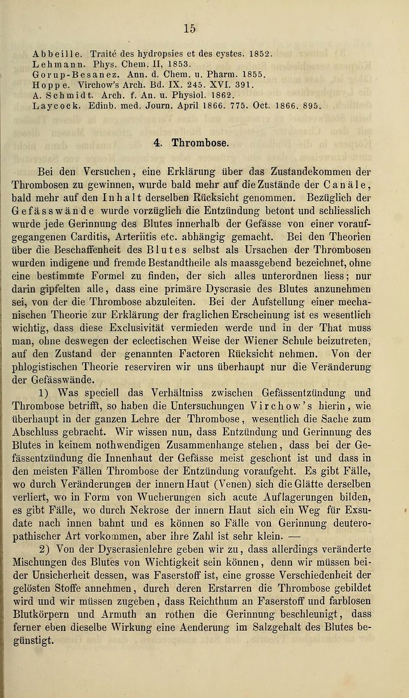 Abbeille. Traite des hydi'opsies et des cystes. 1852. Lehmann. Phys. Chem. II, 1853. Gorup-Besanez. Ann. d. Chem. u. Pharm. 1855. Hoppe. Virchow's Arch. Bd. IX. 245. XVI. 391. A. Schmidt. Aieh. f. An. u. Physiol. 1862. Laycock. Edinb. med. Journ. April 1866. 775. Oet. 1866. 895. 4. Thrombose. Bei den Versuchen, eine Erklärung über das Zustandekommen der Thrombosen zu gewinnen, wurde bald mehr auf die Zustände der C a n ä 1 e, bald mehr auf den Inhalt derselben Rücksicht genommen. Bezüglich der Gefässwände wurde vorzüglich die Entzündung betont und schliesslich wurde jede Gerinnung des Blutes innerhalb der Gefässe von einer vorauf- gegangenen Carditis, Arteriitis etc. abhängig gemacht. Bei den Theorien über die Beschaffenheit des Blutes selbst als Ursachen der Thrombosen wurden indigene und fremde Bestandtheile als maassgebend bezeichnet, ohne eine bestimmte Formel zu finden, der sich alles unterordnen liess; nur darin gipfelten alle, dass eine primäre Dyscrasie des Blutes anzunehmen sei, von der die Thrombose abzuleiten. Bei der Aufstellung einer mecha- nischen Theorie zur Erklärung der fraglichen Erscheinung ist es wesentlich wichtig, dass diese Exclusivität vermieden werde und in der That muss man, ohne deswegen der eclectischen Weise der Wiener Schule beizutreten, auf den Zustand der genannten Factoren Rücksicht nehmen. Von der phlogistischen Theorie reserviren wir uns überhaupt nur die Veränderung der Gefässwände. 1) Was speciell das Verhältniss zwischen Gefässentzündung und Thrombose betrifft, so haben die Untersuchungen Virchow's hierin, wie überhaupt in der ganzen Lehre der Thrombose, wesentlich die Sache zum Abschluss gebracht. Wir wissen nun, dass Entzündung und Gerinnung des Blutes in keinem nothwendigen Zusammenhange stehen, dass bei der Ge- fässentzündung die Innenhaut der Gefässe meist geschont ist und dass in den meisten Fällen Thrombose der Entzündung voraufgeht. Es gibt Fälle, wo durch Veränderungen der Innern Haut (Venen) sich die Glätte derselben verliert, wo in Form von Wucherungen sich acute Auflagerungen bilden, es gibt Fälle, wo durch Nekrose der Innern Haut sich ein Weg für Exsu- date nach innen bahnt und es können so Fälle von Gerinnung deutero- pathischer Art vorkommen, aber ihre Zahl ist sehr klein. — 2) Von der Dyscrasienlehre geben wir zu, dass allerdings veränderte Mischungen des Blutes von Wichtigkeit sein können, denn wir müssen bei- der Unsicherheit dessen, was Faserstoff ist, eine grosse Verschiedenheit der gelösten Stoffe annehmen, durch deren Erstarren die Thrombose gebildet wird und wir müssen zugeben, dass Reichthum an Faserstoff und farblosen Blutkörpern und Armuth an rothen die Gerinnung beschleunigt, dass ferner eben dieselbe Wirkung eine Aenderung im Salzgehalt des Blutes be- günstigt.