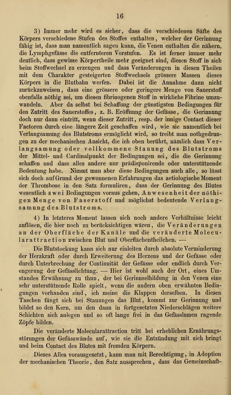 3) Immer mehr wird es sicher, dass die verschiedenen Säfte des Körpers verschiedene Stufen des Stoffes enthalten, welcher der Gerinnung fähig ist, dass man namentlich sagen kann, die Venen enthalten die nähern, die Lymphgefässe die entfernteren Vorstufen. Es ist ferner immer mehr deutlich, dass gewisse Körpertheile mehr geeignet sind, diesen Stoff in sich beim Stoffwechsel zu erzeugen und dass Veränderungen in diesen Theilen mit dem Charakter gesteigerten Stoffwechsels grössere Massen dieses Körpers in die Blutbahn werfen. Dabei ist die Annahme dann nicht zurückzuweisen, dass eine grössere oder geringere Menge von Sauerstoff ebenfalls nöthig sei, um diesen fibrinogenen Stoff in wirkliche Fibrine umzu- wandeln. Aber da selbst bei Schaffung der günstigsten Bedingungen für den Zutritt des Sauerstoffes, z. B. Eröffnung der Gefässe, die Gerinnung doch nur dann eintritt, wenn dieser Zutritt, resp. der innige Contact dieser Factoren durch eine längere Zeit geschaffen wird, wie sie namentlich bei Verlangsamung des Blutstroms ermöglicht wird, so treibt man nothgedrun- gen zu der mechanischen Ansicht, die ich oben berührt, nämlich dass Ver- langsamung oder vollkommene Stauung des Blutstroms der Mittel- und Cardinalpunkt der Bedingungen sei, die die Gerinnung schaffen und dass alles andere nur prädisponirende oder unterstützende Bedeutung habe. Nimmt man aber diese Bedingungen auch alle, so lässt sich doch auf Grund der gewonnenen Erfahrungen das aetiologische Moment der Thrombose in den Satz formuliren, dass der Gerinnung des Blutes wesentlich zwei Bedingungen voraus gehen, Anwesenheit der nöthi- gen Menge von Faserstoff und möglichst bedeutende Verlang- samung des Blutstroms. 4) In letzteres Moment lassen sich noch andere Verhältnisse leicht auflösen, die hier noch zu berücksichtigen wären, die Veränderungen an der Oberfläche der Kanäle und die veränderte Molecu- larattraction zwischen Blut und Oberflächentheilchen. — Die Blutstockung kann sich nur einleiten durch absolute Verminderung der Herzkraft oder durch Erweiterung des Herzens und der Gefässe oder durch Unterbrechung der Continuität der Gefässe oder endlich durch Ver- engerung der Gefässlichtung. — Hier ist wohl auch der Ort, eines üm- standes Erwähnung zu thun, der bei Gerinnselbildung in den Venen eine sehr unterstützende Rolle spielt, wenn die andern oben erwähnten Bedin- gungen vorhanden sind, ich meine die Klappen derselben. In diesen Taschen fängt sieb bei Stauungen das Blut, kommt zur Gerinnung und bildet so den Kern, um den dann in fortgesetzten Niederschlägen weitere Schichten sich anlegen und so oft lange frei in das Gefässlumen ragende Zöpfe bilden. Die veränderte Molecularattraction tritt bei erheblichen Ernährungs- störungen der Gefässwände auf, wie sie die Entzündung mit sich bringt und beim Contact des Blutes mit fremden Körpern. Dieses Alles vorausgesetzt, kann man mit Berechtigung, in Adoption der mechanischen Theorie, den Satz aussprechen, dass das Gemeinschaft-