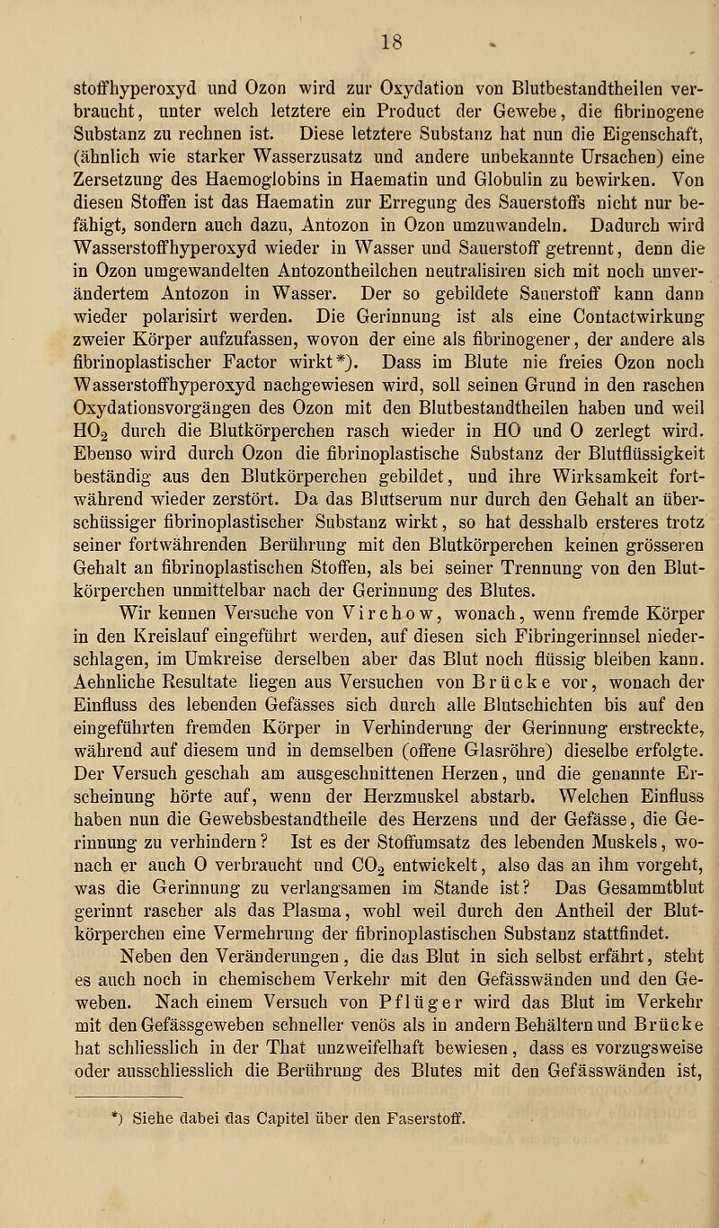 Stoffhyperoxyd und Ozon wird zur Oxydation von Blutbestandtheilen ver- braucht , unter welch letztere ein Product der Gewebe, die fibrinogene Substanz zu rechnen ist. Diese letztere Substanz hat nun die Eigenschaft, (ähnlich wie starker Wasserzusatz und andere unbekannte Ursachen) eine Zersetzung des Haemoglobins in Haematin und Globulin zu bewirken. Von diesen Stoffen ist das Haematin zur Erregung des Sauerstoffs nicht nur be- fähigt, sondern auch dazu, Antozon in Ozon umzuwandeln. Dadurch wird Wasserstoffhyperoxyd wieder in Wasser und Sauerstoff getrennt, denn die in Ozon umgewandelten Antozontheilchen neutralisiren sich mit noch unver- ändertem Antozon in Wasser. Der so gebildete Sauerstoff kann dann wieder polarisirt werden. Die Gerinnung ist als eine Contactwirkuog zweier Körper aufzufassen, wovon der eine als fibrinogener, der andere als fibrinoplastischer Factor wirkt*). Dass im Blute nie freies Ozon noch Wasserstoffhyperoxyd nachgewiesen wird, soll seinen Grund in den raschen Oxydationsvorgängen des Ozon mit den Blutbestandtheilen haben und weil HO2 durch die Blutkörperchen rasch wieder in HO und 0 zerlegt wird. Ebenso wird durch Ozon die fibrinoplastische Substanz der Blutflüssigkeit beständig aus den Blutkörperchen gebildet, und ihre Wirksamkeit fort- während wieder zerstört. Da das Blutserum nur durch den Gehalt an über- schüssiger fibrinoplastischer Substanz wirkt, so hat desshalb ersteres trotz seiner fortwährenden Berührung mit den Blutkörperchen keinen grösseren Gehalt an fibrinoplastischen Stoffen, als bei seiner Trennung von den Blut- körperchen unmittelbar nach der Gerinnung des Blutes. Wir kennen Versuche von V i r c h 0 w, wonach, wenn fremde Körper in den Kreislauf eingeführt werden, auf diesen sich Fibringerinnsel nieder- schlagen, im Umkreise derselben aber das Blut noch flüssig bleiben kann. Aehnliche Resultate liegen aus Versuchen von Brücke vor, wonach der Einfluss des lebenden Gefässes sich durch alle Blutschichten bis auf den eingeführten fremden Körper in Verhinderung der Gerinnung erstreckte, während auf diesem und in demselben (offene Glasröhre) dieselbe erfolgte. Der Versuch geschah am ausgeschnittenen Herzen, und die genannte Er- scheinung hörte auf, wenn der Herzmuskel abstarb. Welchen Einfluss haben nun die Gewebsbestandtheile des Herzens und der Gefässe, die Ge- rinnung zu verhindern ? Ist es der Stoffumsatz des lebenden Muskels, wo- nach er auch 0 verbraucht und CO2 entwickelt, also das an ihm vorgeht, was die Gerinnung zu verlangsamen im Stande ist? Das Gesammtblut gerinnt rascher als das Plasma, wohl weil durch den Antheil der Blut- körperchen eine Vermehrung der fibrinoplastischen Substanz stattfindet. Neben den Veränderungen , die das Blut in sich selbst erfährt, steht es auch noch in chemischem Verkehr mit den Gefässwänden und den Ge- weben. Nach einem Versuch von Pflüger wird das Blut im Verkehr mit den Gefässgeweben schneller venös als in andern Behältern und Brücke bat schliesslich in der That unzweifelhaft bewiesen, dass es vorzugsweise oder ausschliesslich die Berührung des Blutes mit den Gefässwänden ist. *) Siehe dabei das Capitel über den Faserstoff.