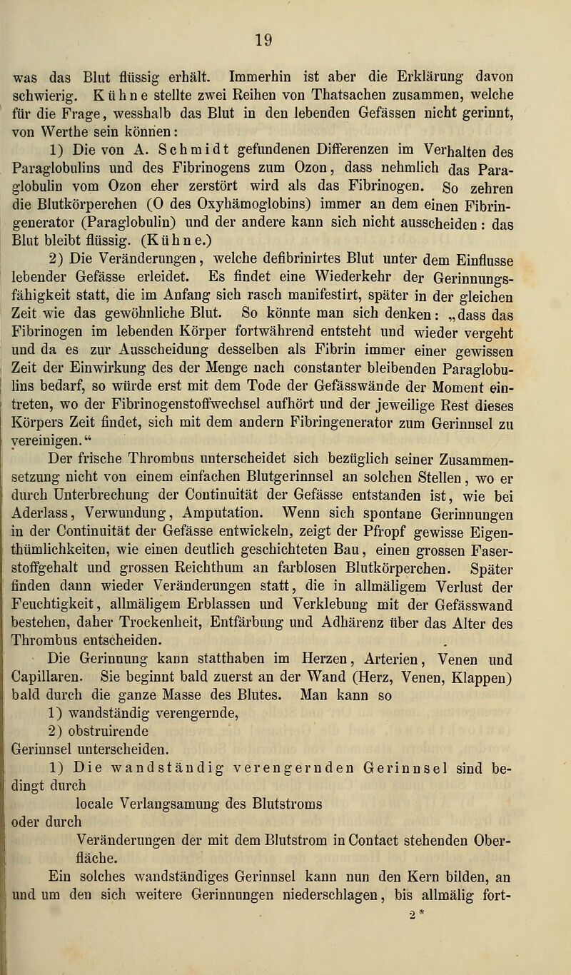 was das Blut flüssig erhält. Immerhin ist aber die Erklärung davon schwierig. Kühne stellte zwei Reihen von Thatsachen zusammen, welche für die Frage, wesshalb das Blut in den lebenden Gefässen nicht gerinnt, von Werthe sein können: 1) Die von A. Schmidt gefundenen Differenzen im Verhaltendes Paraglobulins und des Fibrinogens zum Ozon, dass nehmlich das Para- globuliu vom Ozon eher zerstört wird als das Fibrinogen. So zehren die Blutkörperchen (0 des Oxyhämoglobins) immer an dem einen Fibrin- generator (Paraglobulin) und der andere kann sich nicht ausscheiden : das Blut bleibt flüssig. (Kühne.) 2) Die Veränderungen, welche defibrinirtes Blut unter dem Einflüsse lebender Gefässe erleidet. Es findet eine Wiederkehr der Gerinnungs- fähigkeit statt, die im Anfang sich rasch manifestirt, später in der gleichen Zeit wie das gewöhnliche Blut. So könnte man sich denken: „ dass das Fibrinogen im lebenden Körper fortwährend entsteht und wieder vergeht und da es zur Ausscheidung desselben als Fibrin immer einer gewissen Zeit der Einwirkung des der Menge nach constanter bleibenden Paraglobu- lins bedarf, so würde erst mit dem Tode der Gefässwände der Moment ein- treten, wo der Fibrinogenstofifwechsel aufhört und der jeweilige Rest dieses Körpers Zeit findet, sich mit dem andern Fibringenerator zum Gerinnsel zu vereinigen. Der frische Thrombus unterscheidet sich bezüglich seiner Zusammen- setzung nicht von einem einfachen Blutgerinnsel an solchen Stellen, wo er durch Unterbrechung der Continuität der Gefässe entstanden ist, wie bei Aderlass, Verwundung, Amputation. Wenn sich spontane Gerinnungen in der Continuität der Gefässe entwickeln, zeigt der Pfropf gewisse Eigen- thümlichkeiten, wie einen deutlich geschichteten Bau, einen grossen Faser- stoffgehalt und grossen Reichthum an farblosen Blutkörperchen. Später finden dann wieder Veränderungen statt, die in allmäligem Verlust der Feuchtigkeit, allmäligem Erblassen und Verklebung mit der Gefässwand bestehen, daher Trockenheit, Entfärbung und Adhärenz über das Alter des Thrombus entscheiden. Die Gerinnung kann statthaben im Herzen, Arterien, Venen und Capillaren. Sie beginnt bald zuerst an der Wand (Herz, Venen, Klappen) bald durch die ganze Masse des Blutes. Man kann so 1) wandständig verengernde, 2) obstruirende Gerinnsel unterscheiden, 1) Die wandständig verengernden Gerinnsel sind be- dingt durch locale Verlangsamung des Blutstroms oder durch Veränderungen der mit dem Blutstrom in Contact stehenden Ober- fläche. Ein solches wandständiges Gerinnsel kann nun den Kern bilden, an und um den sich weitere Gerinnungen niederschlagen, bis allmälig fort-