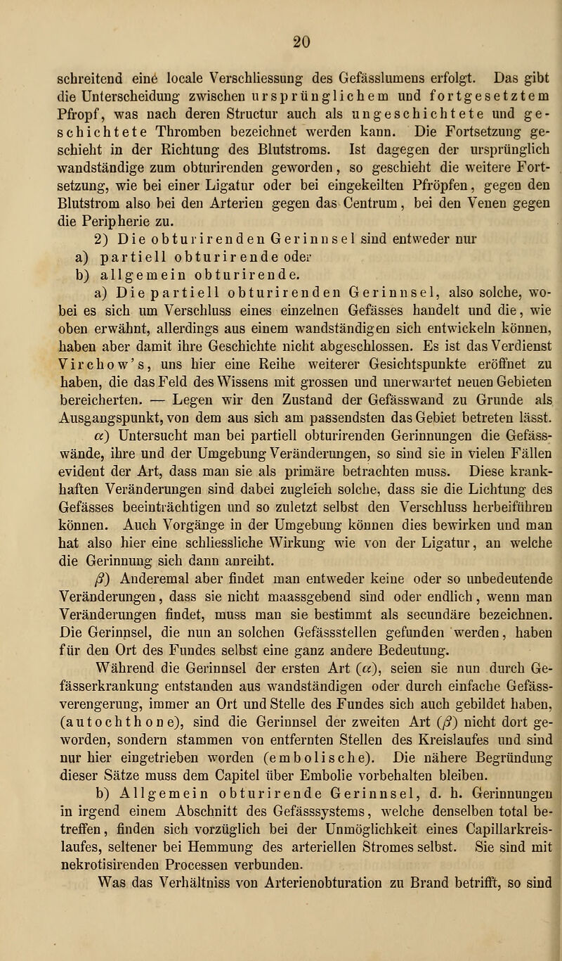 schreitend eine locale Verschliessung des Gefässlumens erfolgt. Das gibt die Unterscheidung zwischen ursprünglichem und fortgesetztem Pfropf, was nach deren Structur auch als ungeschichtete und ge- schichtete Thromben bezeichnet werden kann. Die Fortsetzung ge- schieht in der Richtung des Blutstroms. Ist dagegen der ursprünglich wandständige zum obturirenden geworden, so geschieht die weitere Fort- setzung, wie bei einer Ligatur oder bei eingekeilten Pfropfen, gegen den Blutstrom also bei den Arterien gegen das Centrum, bei den Venen gegen die Peripherie zu. 2) Die obturirenden Gerinnsel sind entweder nur a) partiell obturirende oder b) allgemein obturirende. a) Die partiell obturirenden Gerinnsel, also solche, wo- bei es sich um Verschluss eines einzelnen Gefässes handelt und die, wie oben erwähnt, allerdings aus einem wandständigen sich entwickeln können, haben aber damit ihre Geschichte nicht abgeschlossen. Es ist das Verdienst Virchow's, uns hier eine Reihe weiterer Gesichtspunkte eröffnet zu haben, die das Feld des Wissens mit grossen und unerwartet neuen Gebieten bereicherten. — Legen wir den Zustand der Gefässwand zu Grunde als Ausgangspunkt, von dem aus sich am passendsten das Gebiet betreten lässt. cc) Untersucht man bei partiell obturirenden Gerinnungen die Gefäss- wände, ihre und der Umgebung Veränderungen, so sind sie in vielen Fällen evident der Art, dass man sie als primäre betrachten muss. Diese krank- haften Veränderungen sind dabei zugleich solche, dass sie die Lichtung des Gefässes beeinträchtigen und so zuletzt selbst den Verschluss herbeiführen können. Auch Vorgänge in der Umgebung können dies bewirken und man hat also hier eine schliessliche Wirkung wie von der Ligatur, an welche die Gerinnung sich dann anreiht. ß) Anderemal aber findet man entweder keine oder so unbedeutende Veränderungen, dass sie nicht maassgebend sind oder endlich, wenn man Veränderungen findet, muss man sie bestimmt als secundäre bezeichnen. Die Gerinnsel, die nun an solchen Gefässstellen gefunden werden, haben für den Ort des Fundes selbst eine ganz andere Bedeutung. Während die Gerinnsel der ersten Art («), seien sie nun durch Ge- fässerkrankung entstanden aus wandständigen oder durch einfache Gefäss- verengerung, immer an Ort und Stelle des Fundes sich auch gebildet haben, (a u t o c h t h 0 n e), sind die Gerinnsel der zweiten Art (/?) nicht dort ge- worden, sondern stammen von entfernten Stellen des Kreislaufes und sind nur hier eingetrieben worden (embolische). Die nähere Begründung dieser Sätze muss dem Capitel über Embolie vorbehalten bleiben. b) Allgemein obturirende Gerinnsel, d. h. Gerinnungen in irgend einem Abschnitt des Gefässsystems, welche denselben total be- trefien, finden sich vorzüglich bei der Unmöglichkeit eines Capillarkreis- laufes, seltener bei Hemmung des arteriellen Stromes selbst. Sie sind mit nekrotisirenden Processen verbunden. Was das Verhältniss von Arterienobturation zu Brand betrifft, so sind