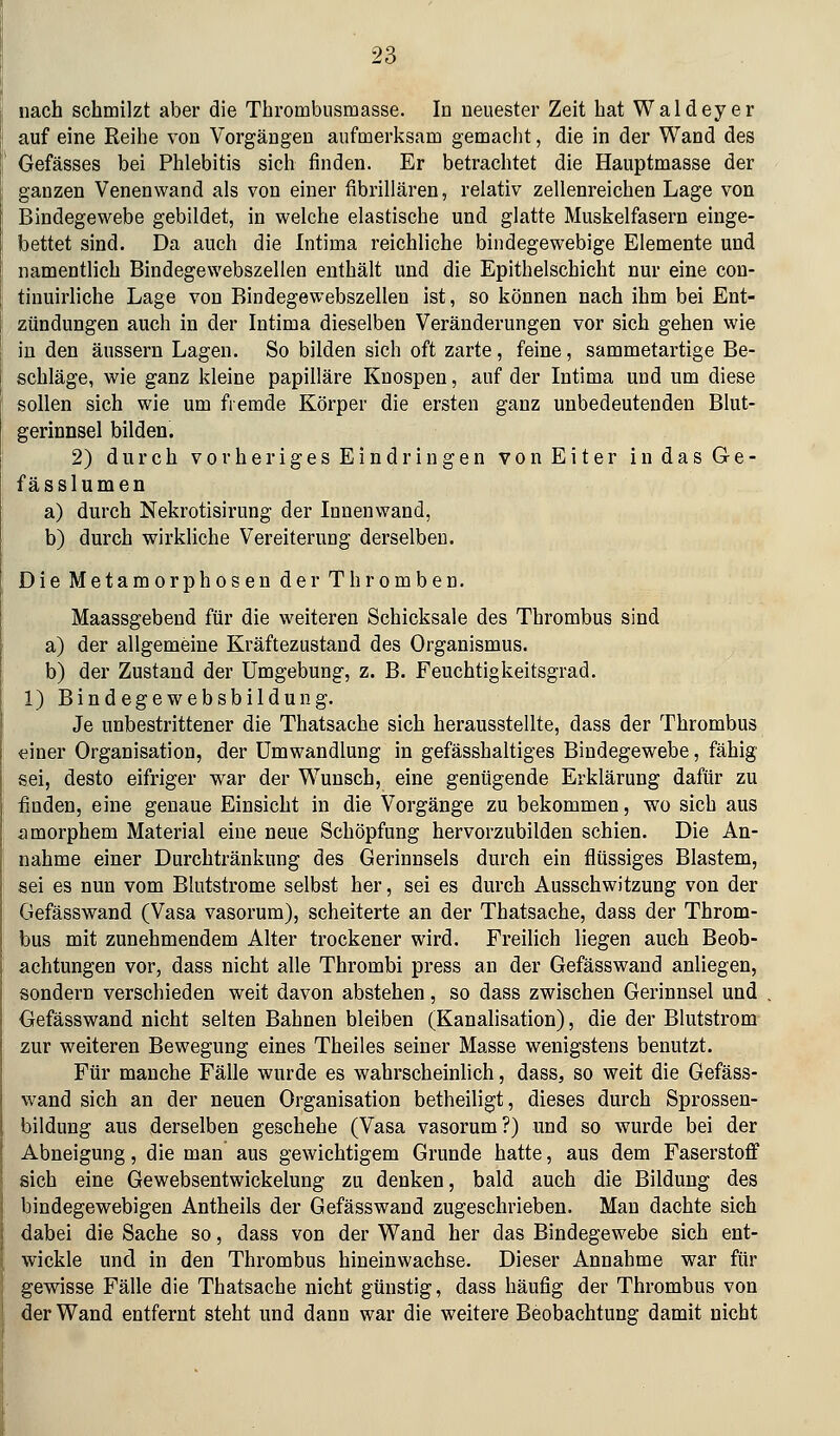 nach schmilzt aber die Thrombusmasse. In neuester Zeit bat Waldeyer auf eine Reihe von Vorgängen aufmerksam gemacht, die in der Wand des Gefässes bei Phlebitis sich finden. Er betrachtet die Hauptmasse der ganzen Venenwand als von einer fibrillären, relativ zellenreichen Lage von Bindegewebe gebildet, in welche elastische und glatte Muskelfasern einge- bettet sind. Da auch die Intima reichliche bindegewebige Elemente und namentlich Bindegewebszellen enthält und die Epithelschicht nur eine con- tinuirliche Lage von Bindegewebszellen ist, so können nach ihm bei Ent- zündungen auch in der Intima dieselben Veränderungen vor sich gehen wie in den äussern Lagen. So bilden sich oft zarte, feine, sammetartige Be- schläge, wie ganz kleine papilläre Knospen, auf der Intima und um diese sollen sich wie um fremde Körper die ersten ganz unbedeutenden Blut- gerinnsel bilden. 2) durch vorheriges Eindringen von Eiter indasGe- fässlumen a) durch Nekrotisirung der Innenwand, b) durch wirkliche Vereiterung derselben. Die Metamorphosen der Thromben. Maassgebend für die weiteren Schicksale des Thrombus sind a) der allgemeine Kräftezustand des Organismus. b) der Zustand der Umgebung, z. B. Feuchtigkeitsgrad. 1) Bindegewebsbildung. Je unbestrittener die Thatsache sich herausstellte, dass der Thrombus «iner Organisation, der Umwandlung in gefässhaltiges Bindegewebe, fähig sei, desto eifriger war der Wunsch, eine genügende Erklärung dafür zu finden, eine genaue Einsicht in die Vorgänge zu bekommen, wo sich aus amorphem Material eine neue Schöpfung hervorzubilden schien. Die An- nahme einer Durchtränkung des Gerinnsels durch ein flüssiges Blastem, sei es nun vom Blutstrome selbst her, sei es durch Ausschwitzung von der Gefässwand (Vasa vasorum), scheiterte an der Thatsache, dass der Throm- bus mit zunehmendem Alter trockener wird. Freilich liegen auch Beob- achtungen vor, dass nicht alle Thrombi press an der Gefässwand anliegen, sondern verschieden weit davon abstehen, so dass zwischen Gerinnsel und Gefässwand nicht selten Bahnen bleiben (Kanalisation), die der Blutstrom zur weiteren Bewegung eines Theiles seiner Masse wenigstens benutzt. Für manche Fälle wurde es wahrscheinlich, dass, so weit die Gefäss- wand sich an der neuen Organisation betheiligt, dieses durch Sprossen- bildung aus derselben geschehe (Vasa vasorum?) und so wurde bei der Abneigung, die man aus gewichtigem Grunde hatte, aus dem Faserstoff sich eine Gewebsentwickelung zu denken, bald auch die Bildung des bindegewebigen Antheils der Gefässwand zugeschrieben. Man dachte sich dabei die Sache so, dass von der Wand her das Bindegewebe sich ent- wickle und in den Thrombus hineinwachse. Dieser Annahme war für gewisse Fälle die Thatsache nicht günstig, dass häufig der Thrombus von der Wand entfernt steht und dann war die weitere Beobachtung damit nicht