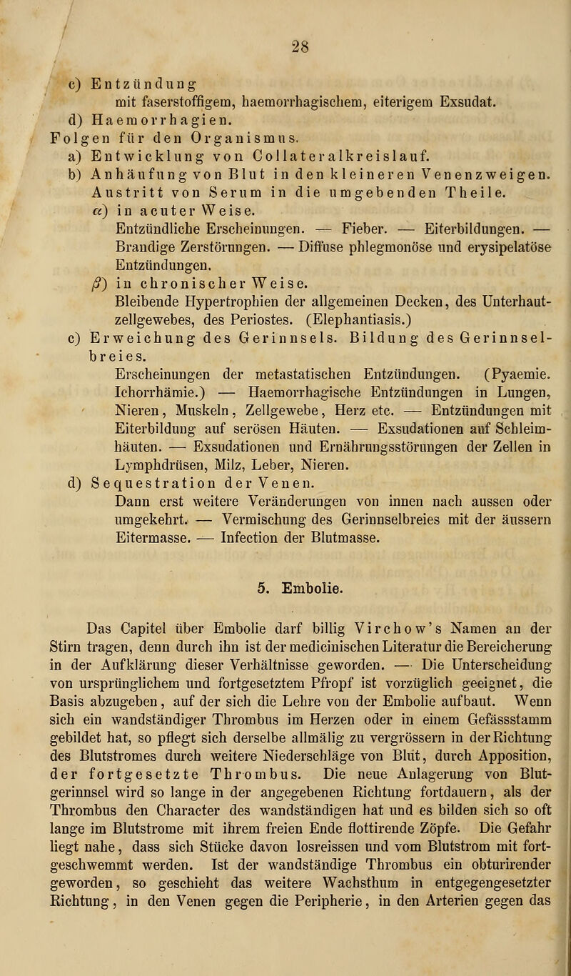 c) Entzündung mit faserstoffigem, haemorrhagischem, eiterigem Exsudat. d) Haemorrhagien. Folgen für den Organismus. a) Entwicklung von Collateralkreislauf. b) Anhäufung von Blut in den kleineren Venenzweigen. Austritt von Serum in die umgebenden Theile. a) in acuter Weise. Entzündliche Erscheinungen. — Fieber. — Eiterbildungen. — Brandige Zerstörungen. — Diffuse phlegmonöse und erysipelatöse Entzündungen. ß) in chronischer Weise. Bleibende Hypertrophien der allgemeinen Decken, des ünterhaut- zellgewebes, des Periostes. (Elephantiasis.) c) Erweichung des Gerinnsels. Bildung des Gerinnsel- breies. Erscheinungen der metastatischen Entzündungen. (Pyaemie. Ichorrhämie.) — Haemorrhagische Entzündungen in Lungen, Nieren, Muskeln, Zellgewebe, Herz etc. — Entzündungen mit Eiterbildung auf serösen Häuten. — Exsudationen auf Schleim- häuten. — Exsudationen und Ernährungsstörungen der Zellen in Lymphdrüsen, Milz, Leber, Nieren. d) Sequestration der Venen. Dann erst weitere Veränderungen von innen nach aussen oder umgekehrt. — Vermischung des Gerinnselbreies mit der äussern Eitermasse. — Infection der Blutmasse. 5. Enibolie. Das Capitel über Embolie darf billig Virchow's Namen an der Stirn tragen, denn durch ihn ist der medicinischen Literatur die Bereicherung in der Aufklärung dieser Verhältnisse geworden. — Die Unterscheidung von ursprünglichem und fortgesetztem Pfropf ist vorzüglich geeignet, die Basis abzugeben, auf der sich die Lehre von der Embolie aufbaut. Wenn sich ein wandständiger Thrombus im Herzen oder in einem Gefässstamm gebildet hat, so pflegt sich derselbe allmälig zu vergrössern in der Richtung des Blutstromes durch weitere Niederschläge von Blut, durch Apposition, der fortgesetzte Thrombus. Die neue Anlagerung von Blut- gerinnsel wird so lange in der angegebenen Richtung fortdauern, als der Thrombus den Character des wandständigen hat und es bilden sich so oft lange im Blutstrome mit ihrem freien Ende flottirende Zöpfe. Die Gefahr Hegt nahe, dass sich Stücke davon losreissen und vom Blutstrom mit fort- geschwemmt werden. Ist der wandständige Thrombus ein obturirender geworden, so geschieht das weitere Wachsthum in entgegengesetzter Richtung, in den Venen gegen die Peripherie, in den Arterien gegen das