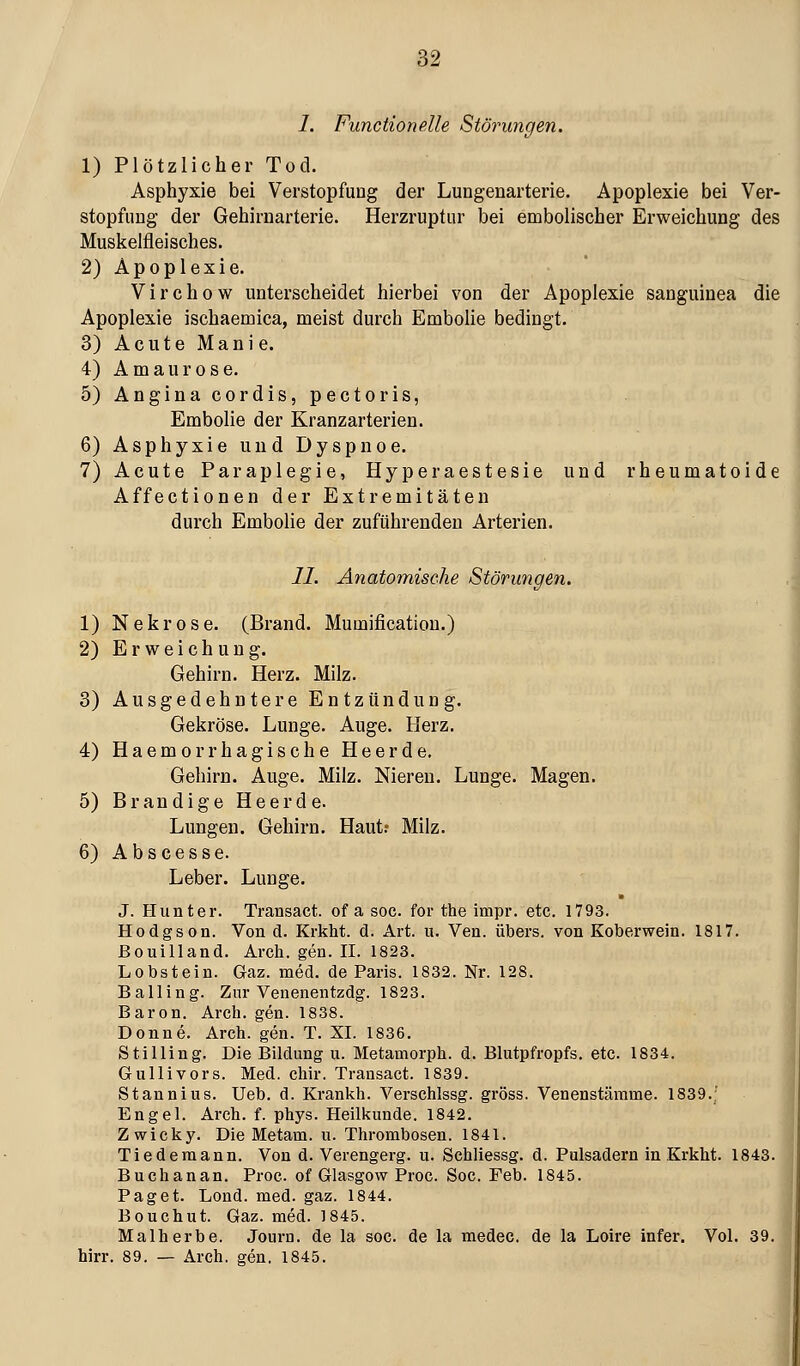 m 1. Functionelle Störungen. 1) Plötzlicher Tod. Asphyxie bei Verstopfung der Lungenarterie. Apoplexie bei Ver- stopfung der Gehirnarterie. Herzruptur bei embolischer Erweichung des Muskelfleisches. 2) Apoplexie. Virchow unterscheidet hierbei von der Apoplexie sanguinea die Apoplexie ischaemica, meist durch Embolie bedingt. 3) A c u t e M a n i e. 4) Amaurose. 5) Angina cordis, pectoris, Embolie der Kranzarterien. 6) Asphyxie und Dyspnoe. 7) Acute Paraplegie, Hyperaestesie und rheumatoide Affectionen der Extremitäten durch Embolie der zuführenden Arterien. II. Anatomische Störimgen. 1) Nekrose. (Brand. Mumificatiou.) 2) Erweichung. Gehirn. Herz. Milz. 3) Ausgedehntere Entzündung. Gekröse. Lunge. Auge. Herz. 4) Haemorrhagische Heerde. Gehirn. Auge. Milz. Nieren. Lunge. Magen. 5) Brandige Heerde. Lungen. Gehirn. Haut.- Milz. 6) Abscesse. Leber. Lunge. J. Hunter. Trausact. of a soc. for the impr. etc. 1793. Hodgson. Von d. Krkht. d. Art. u. Ven. übers, von Koberwein. 1817. ßouilland. Arch. gen. II. 1823. Lobstein. Gaz. med. de Paris. 1832. Nr. 128. Balling. Zur Venenentzdg. 1823. Baron. Arch. gen. 1838. Donne. Arch. gen. T. XI. 1836. Stilling. Die Bildung u. Metamorph, d. Blutpfropfs, etc. 1834. Gullivors. Med. chir. Transact. 1839. Stannius. Ueb. d. Kranlih. Verschlssg. gross. Venenstämme. 1839.' Engel. Arch. f. phys. Heilkunde. 1842. Zwicky. Die Metam. u. Thrombosen. 1841. Tiedemann. Von d. Verengerg. u. Schliessg. d. Pulsadern in Krkht. 1843. Buchanan. Proc. of Glasgow Proc. Soc. Feb. 1845. Paget. Lond. med. gaz. 1844. Bouchut. Gaz. med. 1845. Malherbe. Journ. de la soc. de la medec. de la Loire infer. Vol. 39. hirr. 89. — Arch. gen. 1845.