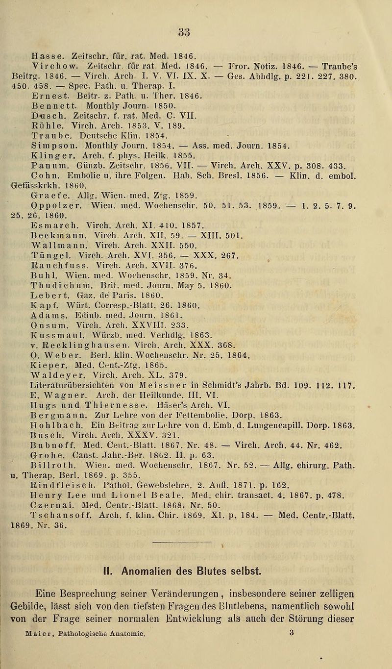 Hasse. Zeitschr. für. rat. Med. 1846. Virchow. Zeitschr. für rat. Med. 1846. — Fror. Notiz. 1846. — Traube's Beitrg. 1846. — Vircli. Arch. I. V. VI. IX. X. — Ges. Abhdlg. p. 221. 227. 380. 450. 458. — Spec. Path. u. Tiierap. I. Ernest. Beitr. z. Path. u. Ther. 1846. Ben nett. Monthly Journ. 1850. Dusch. Zeitschr. f. rat. Med. C. VII. Rühle. Virch. Arch. 1853. V. 189. Traube. Deutsche Klin. 1854. Simpson. Monthly Journ. 1854. — Ass. med. Journ. 1854. Kling er, Arch. f. phys. Heilk. 1855. Panum. Günzb. Zeitschr. 1856. VII. —Virch. Arch. XXV, p, 308. 433. Cohn. Embolie u. ihre Folgen. Hab. Seh. Bresl. 1856. — Klin. d. embol. Gefässkrkh. 1860. Graefe. All?. Wien. med. Ztg. 1859. Oppolzer. Wien. med. Wochenschr. 50. 51. 53, 1859. — 1. 2. 5. 7. 9. 25. 26. 1860. Esmarch. Virch. Arch. XI. 410. 1857. Beckmann. Virch. Arch. XII. 59. — XIII. 501, Wallmann, Virch. Arch. XXII. 550. Tüngel. Virch. Arch. XVI. 356, — XXX, 267, Rauchfuss. Virch. Arch. XVII. 376. Buhl. Wien. med. Wochenschr. 1859. Nr. 34. Thudichum. Brit. med. Journ. May 5. 1860. Lebert, Gaz. de Paris. 1860. Kapf, Würt. Corresp.-Blatt. 26. 1860, Adams, Ediub. med. Journ. 1861. Onsum. Virch. Arch. XXVIH. 233. Kussmaul. Würzb. med. Verhdlg. 1863. V. ßecklinghausen. Vircli. Arch, XXX. 368. O, W^eber. Berl. klin. Wochenschr. Nr. 25, 1864, Kieper, Med. Cent.-Ztg. 1865. Waldeyer, Virch. Arch. XL. 379. Literaturübersichten von Meissner in Schmidt's Jahrb. Bd. 109. 112, 117. E. Wagner. Arch. der Heilkunde. III. VI. H u g s und T h i e r n e s s e. Häser's Arch. VI. Bergmann, Zur Lehre von der Fettembolie. Dorp. 1863, Hohlbach. Ein Beitrac; znrLehre von d. Emb.d. Lungencapill. Dorp. 1863. Busch. Virch. Arch. XXXV. 321. Bubnoff. Med. Ceiit.-Blatt. 1867. Nr. 48. — Virch. Arch. 44, Nr, 462, Grohe. Canst. Jahr.-Ber. 1862. II. p. 63. Billroth, Wien, med. Wochenschr. 1867. Nr. 52. — Allg. Chirurg. Path. u. Therap. Berl. 1869. p. 355. Rindfleisch. Pathol. Gewebslehre. 2. Aufl. 1871. p. 162, Henry Lee und Lionel Beale, Med. chir. transact. 4. 1867, p, 478, Czernai. Med. Centr.-Blatt. 1868. Nr, 50, Tschansoff, Arch. f. klin. Chir. 1869, XI. p, 184, — Med. Centr,-Blatt, 1869. Nr. 36, 11. Anomalien des Blutes selbst. Eine Besprechung seiner Veränderungen , insbesondere seiner zelligen Gebilde, lässt sicii von den tiefsten Fragen des Bliitlebens, namentlich sowohl von der Frage seiner normalen Entwicklung als auch der Störung dieser Maier, Pathologische Anatomie. 3