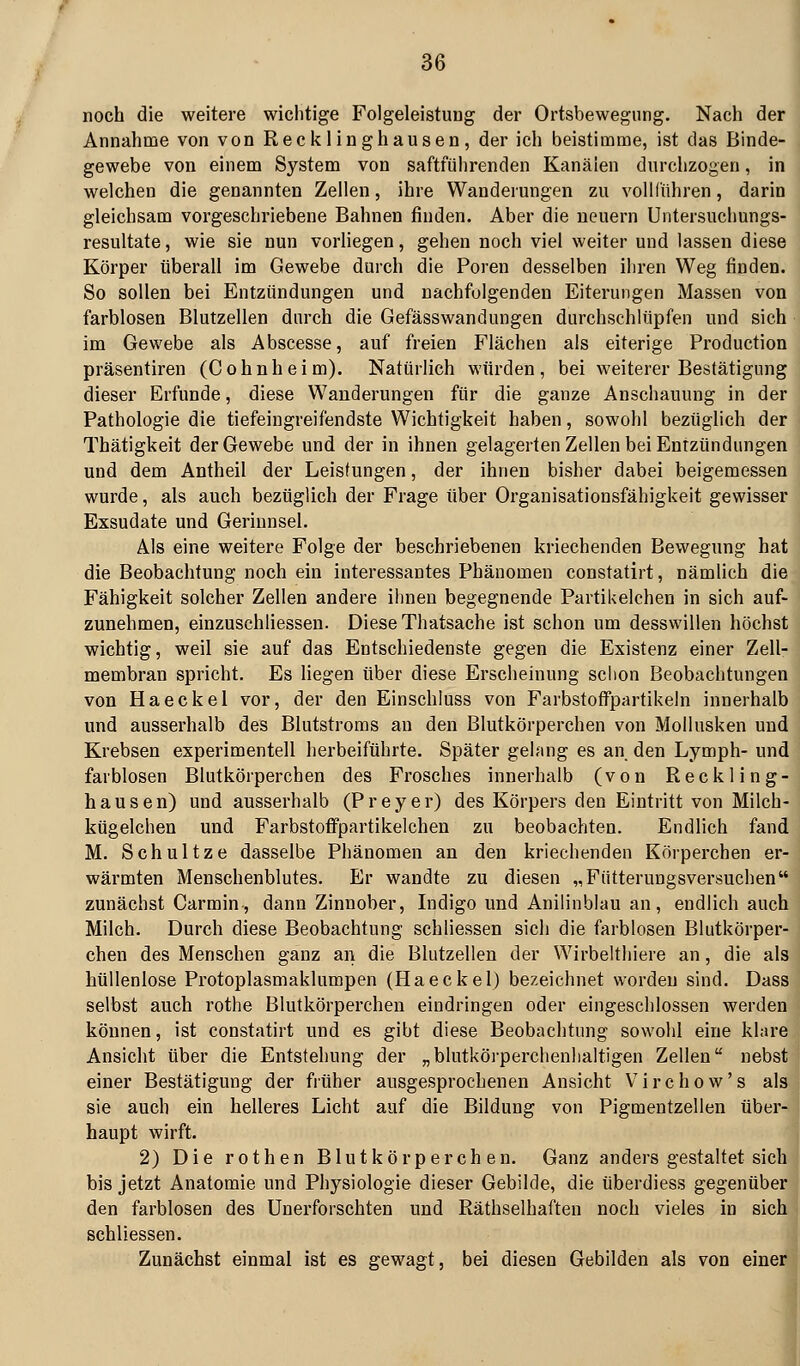 noch die weitere wichtige Folgeleistuug der Ortsbewegung. Nach der Annahme von von Reck linghausen, der ich beistimme, ist das Binde- gewebe von einem System von saftführenden Kanälen durchzogen, in welchen die genannten Zellen, ihre Wandermigen zu vollführen, darin gleichsam vorgeschriebene Bahnen finden. Aber die ueuern Untersuclmngs- resultate, wie sie nun vorliegen, gehen noch viel weiter und lassen diese Körper überall im Gewebe durch die Poren desselben ihren Weg finden. So sollen bei Entzündungen und nachfolgenden Eiterungen Massen von farblosen Blutzellen durch die Gefässwandungen durchschlüpfen und sich im Gewebe als Abscesse, auf freien Flächen als eiterige Production präsentiren (Cohnheim). Natürlich würden, bei weiterer Bestätigung dieser Erfunde, diese Wanderungen für die ganze Anschauung in der Pathologie die tiefeingreifendste Wichtigkeit haben, sowohl bezüglich der Thätigkeit der Gewebe und der in ihnen gelagerten Zellen bei Entzündungen und dem Antheil der Leistungen, der ihnen bisher dabei beigemessen wurde, als auch bezüglich der Frage über Organisationsfähigkeit gewisser Exsudate und Gerinnsel. Als eine weitere Folge der beschriebenen kriechenden Bewegung hat die Beobachtung noch ein interessantes Phänomen constatirt, nämlich die Fähigkeit solcher Zellen andere ihnen begegnende Partikelchen in sich auf- zunehmen, einzuschliessen. Diese Thatsache ist schon um desswillen höchst wichtig, weil sie auf das Entschiedenste gegen die Existenz einer Zell- membran spricht. Es liegen über diese Erscheinung sclion Beobachtungen von Haeckel vor, der den Einschluss von Farbstoffpartikeln innerhalb und ausserhalb des Blutstroras an den Blutkörperchen von Mollusken und Krebsen experimentell herbeiführte. Später gelang es an den Lymph- und farblosen Blutkörperchen des Frosches innerhalb (von Reckling- hausen) und ausserhalb (Preyer) des Körpers den Eintritt von Milch- kügelchen und FarbstofFpartikelchen zu beobachten. Endlich fand M. Schnitze dasselbe Phänomen an den kriechenden Körperchen er- wärmten Menschenblutes, Er wandte zu diesen „Fütterungsversuchen zunächst Carmin, dann Zinnober, Indigo und Anilinblau an, endlich auch Milch, Durch diese Beobachtung schliessen sich die farblosen Blutkörper- chen des Menschen ganz an die Blutzellen der Wirbelthiere an, die als hüllenlose Protoplasmaklumpen (Haeckel) bezeichnet worden sind, Dass selbst auch rothe Blutkörperchen eindringen oder eingeschlossen werden können, ist constatirt und es gibt diese Beobachtung sowohl eine klare Ansicht über die Entstehung der „blutkörperchenlialtigen Zellen nebst einer Bestätigung der früher ausgesprochenen Ansicht V i r c h o w' s als sie auch ein helleres Licht auf die Bildung von Pigmentzellen über- haupt wirft. 2) Die rothen Blutkörperchen, Ganz anders gestaltet sich bis jetzt Anatomie und Physiologie dieser Gebilde, die überdiess gegenüber den farblosen des Unerforschten und Räthselhaften noch vieles in sich schliessen. Zunächst einmal ist es gewagt, bei diesen Gebilden als von einer